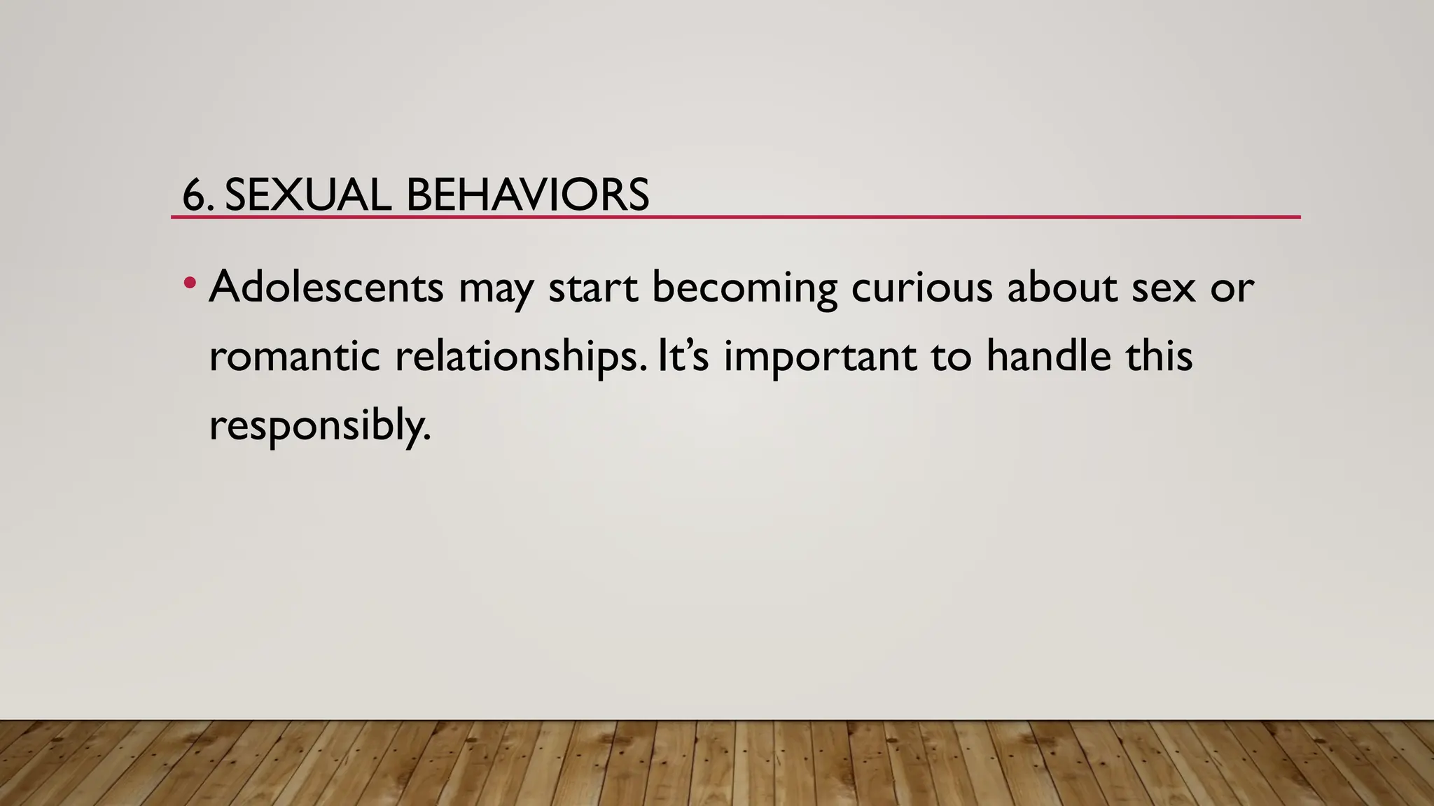 6. SEXUAL BEHAVIORS
• Adolescents may start becoming curious about sex or
romantic relationships. It’s important to handle this
responsibly.
 