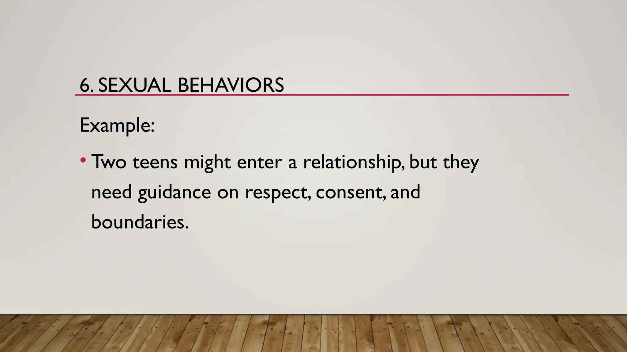 6. SEXUAL BEHAVIORS
Example:
• Two teens might enter a relationship, but they
need guidance on respect, consent, and
boundaries.
 