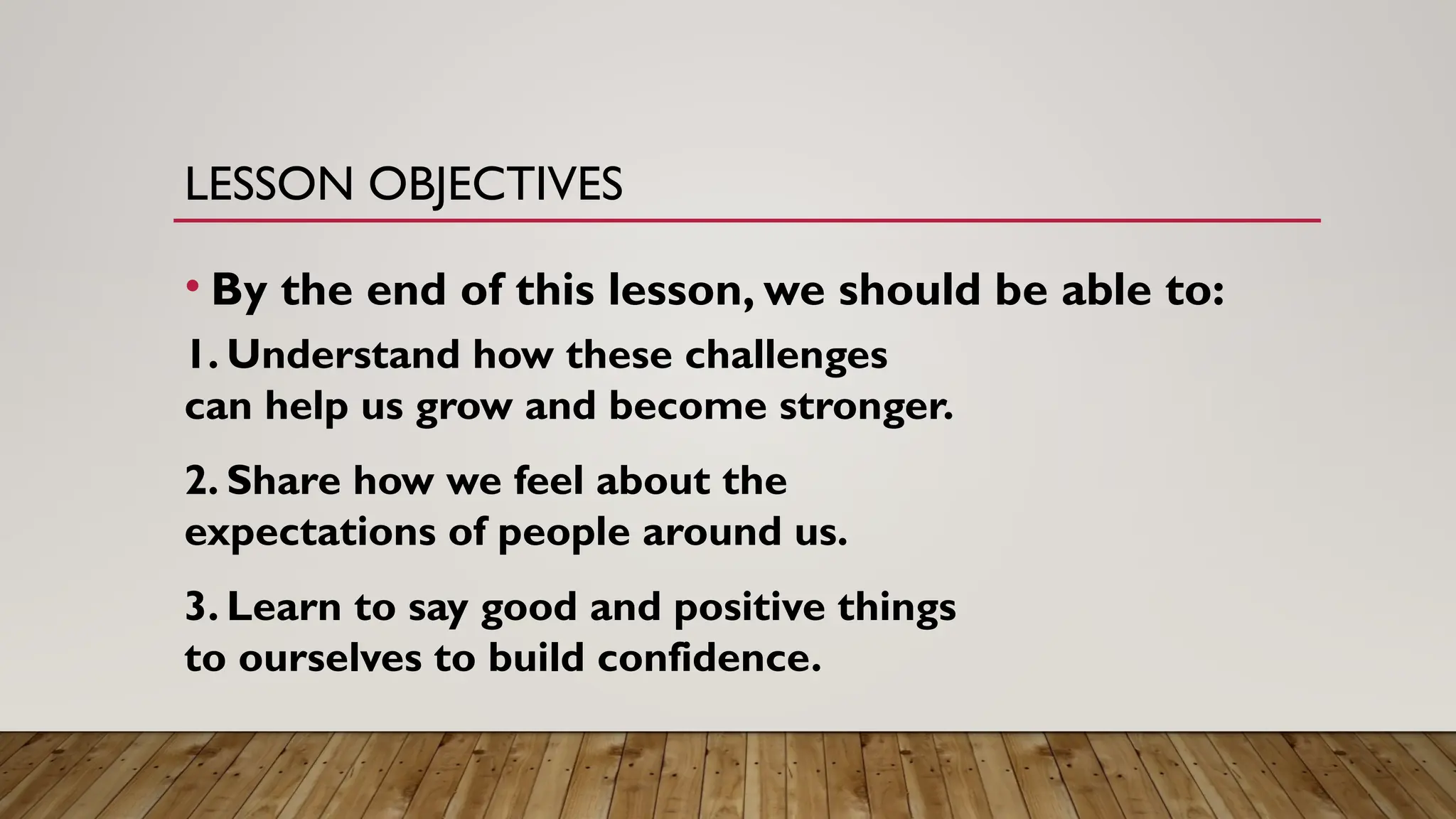 LESSON OBJECTIVES
• By the end of this lesson, we should be able to:
1. Understand how these challenges
can help us grow and become stronger.
2. Share how we feel about the
expectations of people around us.
3. Learn to say good and positive things
to ourselves to build confidence.
 