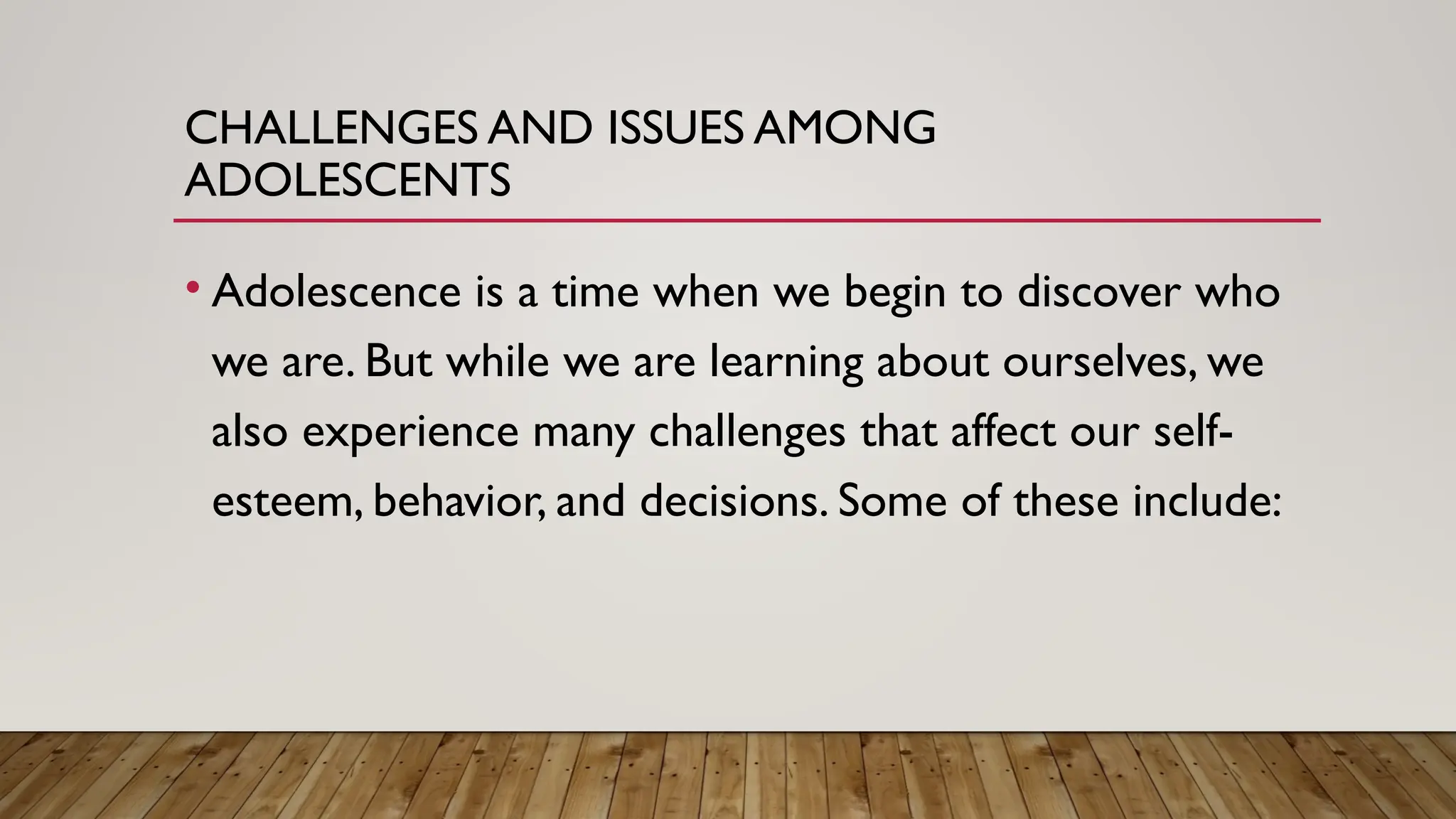CHALLENGES AND ISSUES AMONG
ADOLESCENTS
• Adolescence is a time when we begin to discover who
we are. But while we are learning about ourselves, we
also experience many challenges that affect our self-
esteem, behavior, and decisions. Some of these include:
 