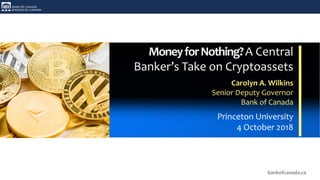 bankofcanada.ca
MoneyforNothing?A Central
Banker’s Take on Cryptoassets
Carolyn A. Wilkins
Senior Deputy Governor
Bank of Canada
Princeton University
4 October 2018
 