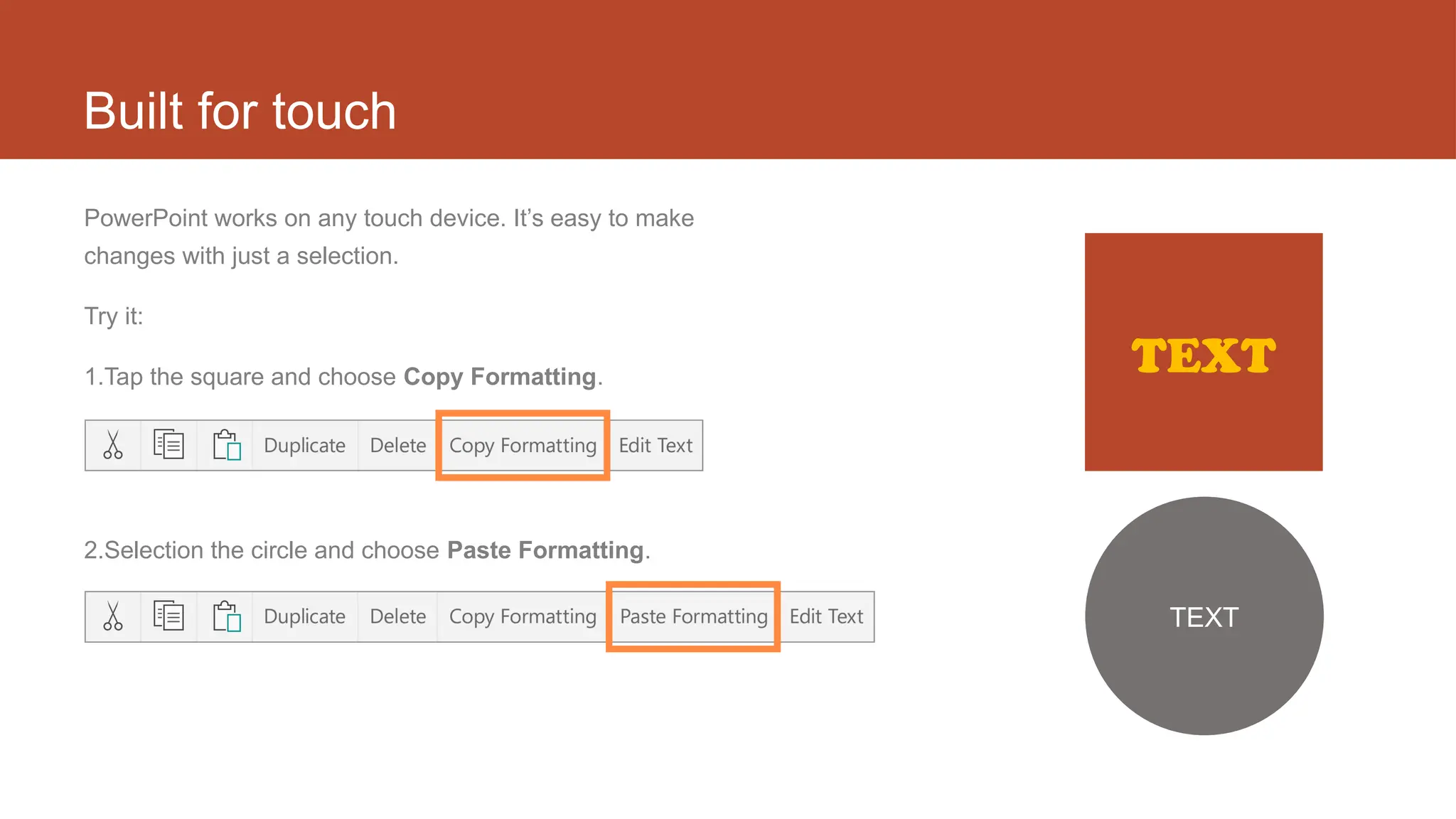 Built for touch
PowerPoint works on any touch device. It’s easy to make
changes with just a selection.
Try it:
1.Tap the square and choose Copy Formatting.
2.Selection the circle and choose Paste Formatting.
TEXT
TEXT
 