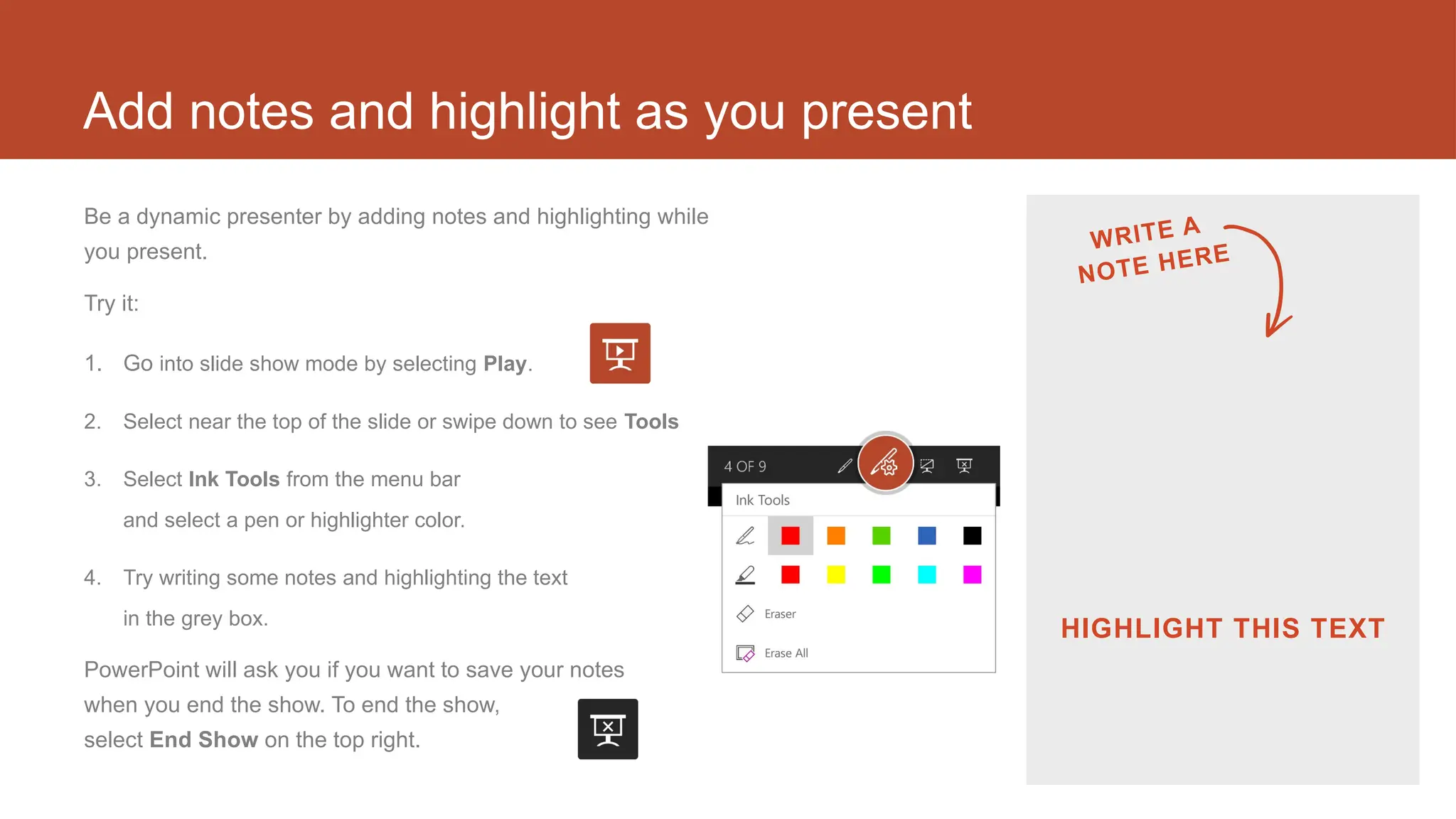 Add notes and highlight as you present
Be a dynamic presenter by adding notes and highlighting while
you present.
Try it:
1. Go into slide show mode by selecting Play.
2. Select near the top of the slide or swipe down to see Tools
3. Select Ink Tools from the menu bar
and select a pen or highlighter color.
4. Try writing some notes and highlighting the text
in the grey box.
PowerPoint will ask you if you want to save your notes
when you end the show. To end the show,
select End Show on the top right.
WRITE A
NOTE HERE
HIGHLIGHT THIS TEXT
 