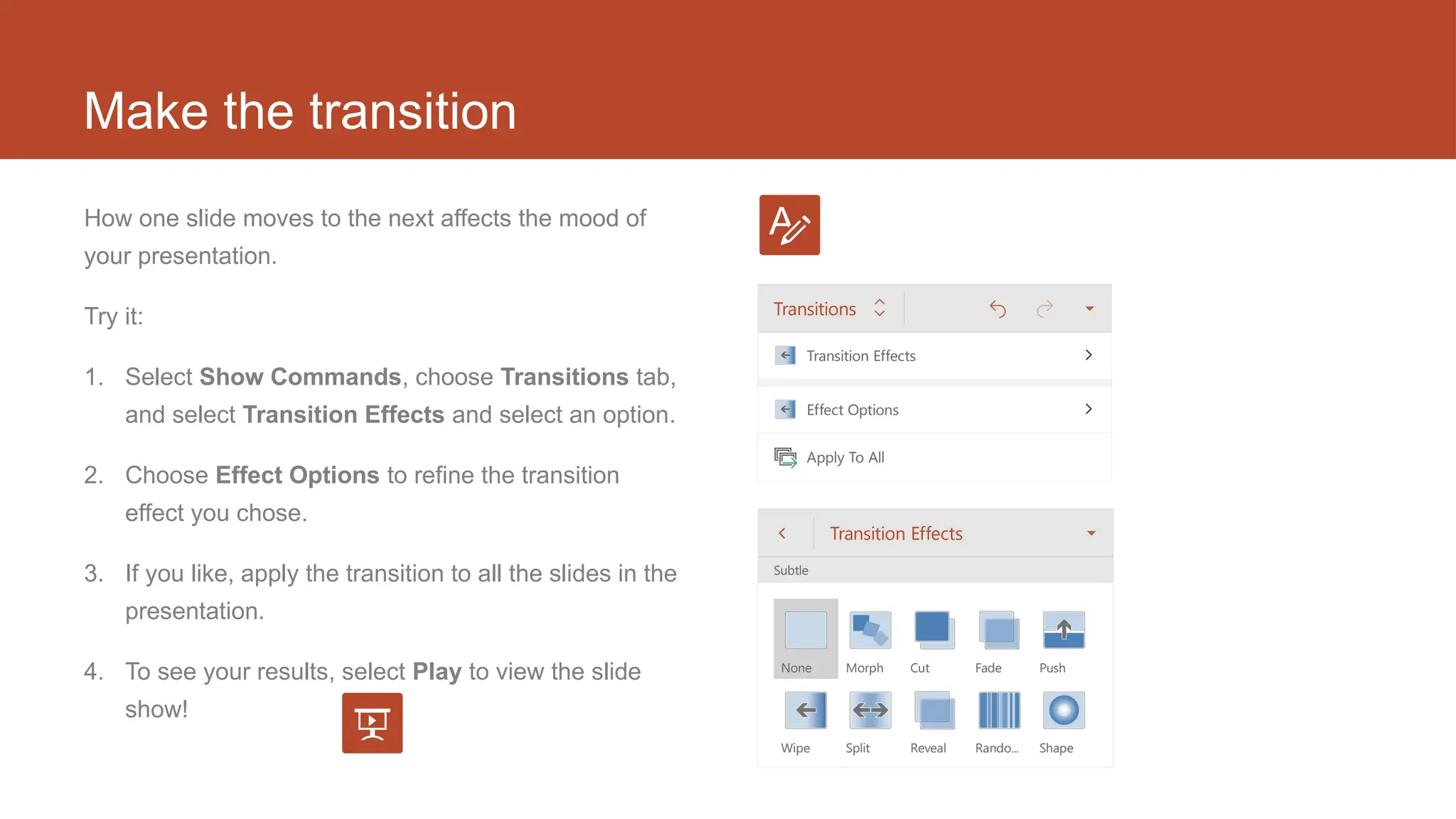 Make the transition
How one slide moves to the next affects the mood of
your presentation.
Try it:
1. Select Show Commands, choose Transitions tab,
and select Transition Effects and select an option.
2. Choose Effect Options to refine the transition
effect you chose.
3. If you like, apply the transition to all the slides in the
presentation.
4. To see your results, select Play to view the slide
show!
 