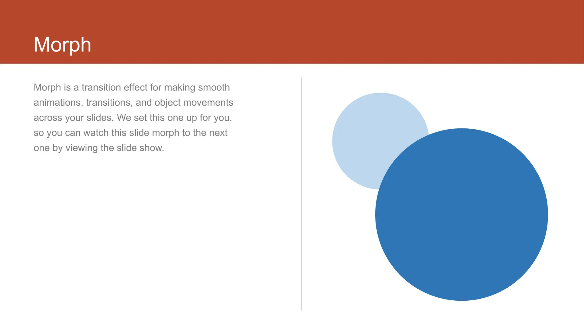 Morph
Morph is a transition effect for making smooth
animations, transitions, and object movements
across your slides. We set this one up for you,
so you can watch this slide morph to the next
one by viewing the slide show.
 
