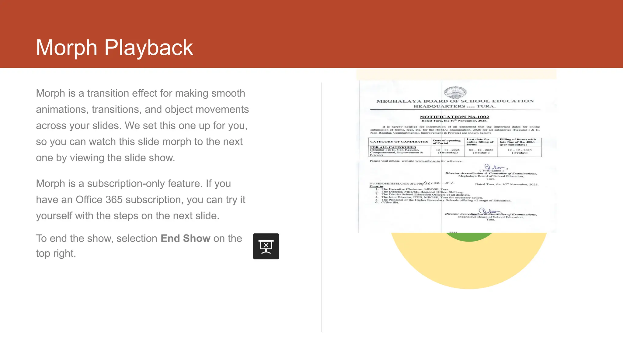Morph Playback
Morph is a transition effect for making smooth
animations, transitions, and object movements
across your slides. We set this one up for you,
so you can watch this slide morph to the next
one by viewing the slide show.
Morph is a subscription-only feature. If you
have an Office 365 subscription, you can try it
yourself with the steps on the next slide.
To end the show, selection End Show on the
top right.
9495
 