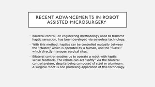 RECENT ADVANCEMENTS IN ROBOT
ASSISTED MICROSURGERY
• Bilateral control, an engineering methodology used to transmit
haptic sensation, has been developed via senseless technology.
• With this method, haptics can be controlled mutually between
the “Master,” which is operated by a human, and the “Slave,”
which directly manages surgical sites.
• Bilateral control enables us to operate a robot with haptic
sense feedback. The robots can act “softly” via the bilateral
control system, despite being composed of steel or aluminum.
A surgical robot is one promising application of this technology.
 