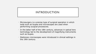 INTRODUCTION
• Microsurgery is a precise type of surgical operation in which
tools such as loupes and microscopes are used when
performing surgical procedures.
• In the latter half of the 18th century, advances in optical lens
technology led to the development of magnifying instruments
such as loupes.
• Stationary microscopes were introduced in clinical settings in
the 19th century.
 