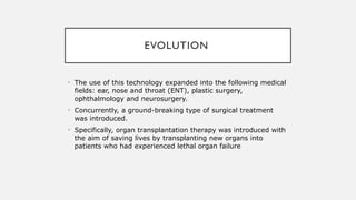 EVOLUTION
• The use of this technology expanded into the following medical
fields: ear, nose and throat (ENT), plastic surgery,
ophthalmology and neurosurgery.
• Concurrently, a ground-breaking type of surgical treatment
was introduced.
• Specifically, organ transplantation therapy was introduced with
the aim of saving lives by transplanting new organs into
patients who had experienced lethal organ failure
 