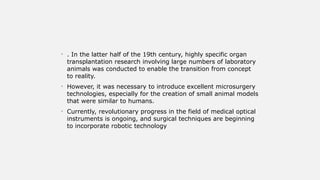 • . In the latter half of the 19th century, highly specific organ
transplantation research involving large numbers of laboratory
animals was conducted to enable the transition from concept
to reality.
• However, it was necessary to introduce excellent microsurgery
technologies, especially for the creation of small animal models
that were similar to humans.
• Currently, revolutionary progress in the field of medical optical
instruments is ongoing, and surgical techniques are beginning
to incorporate robotic technology
 