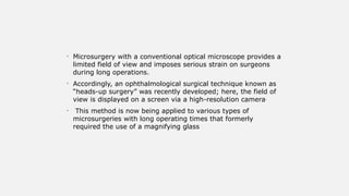 • Microsurgery with a conventional optical microscope provides a
limited field of view and imposes serious strain on surgeons
during long operations.
• Accordingly, an ophthalmological surgical technique known as
“heads-up surgery” was recently developed; here, the field of
view is displayed on a screen via a high-resolution camera.
• This method is now being applied to various types of
microsurgeries with long operating times that formerly
required the use of a magnifying glass
 
