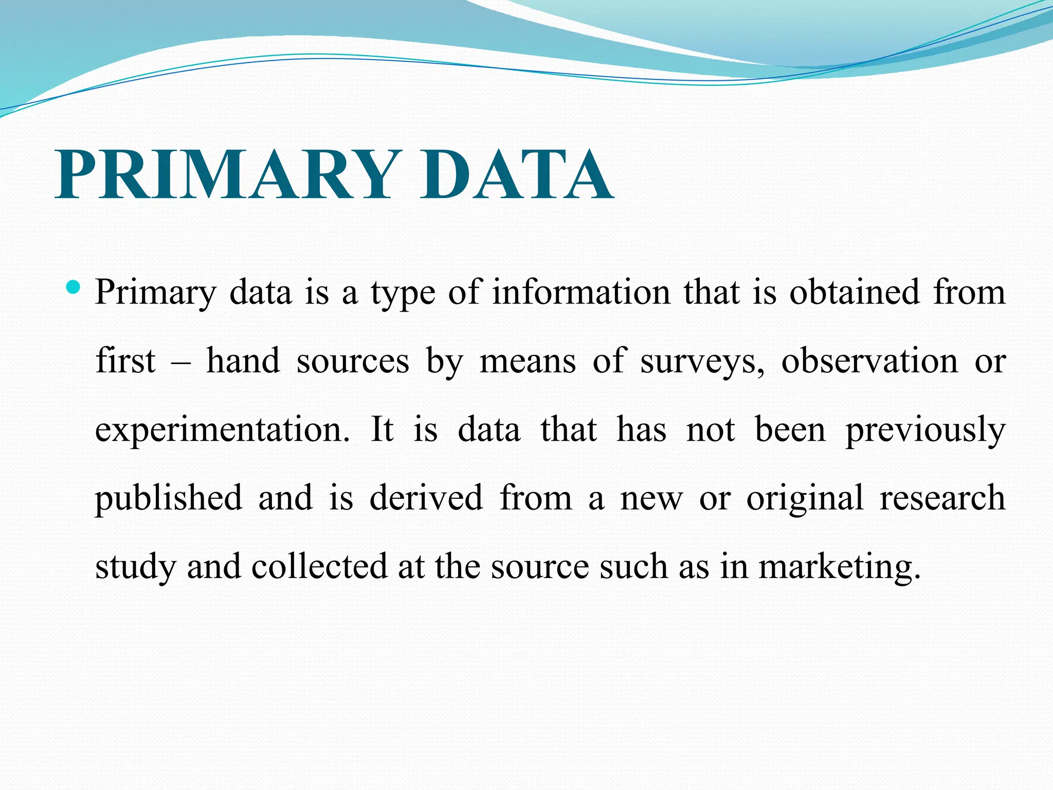 PRIMARY DATA
 Primary data is a type of information that is obtained from
first – hand sources by means of surveys, observation or
experimentation. It is data that has not been previously
published and is derived from a new or original research
study and collected at the source such as in marketing.
 