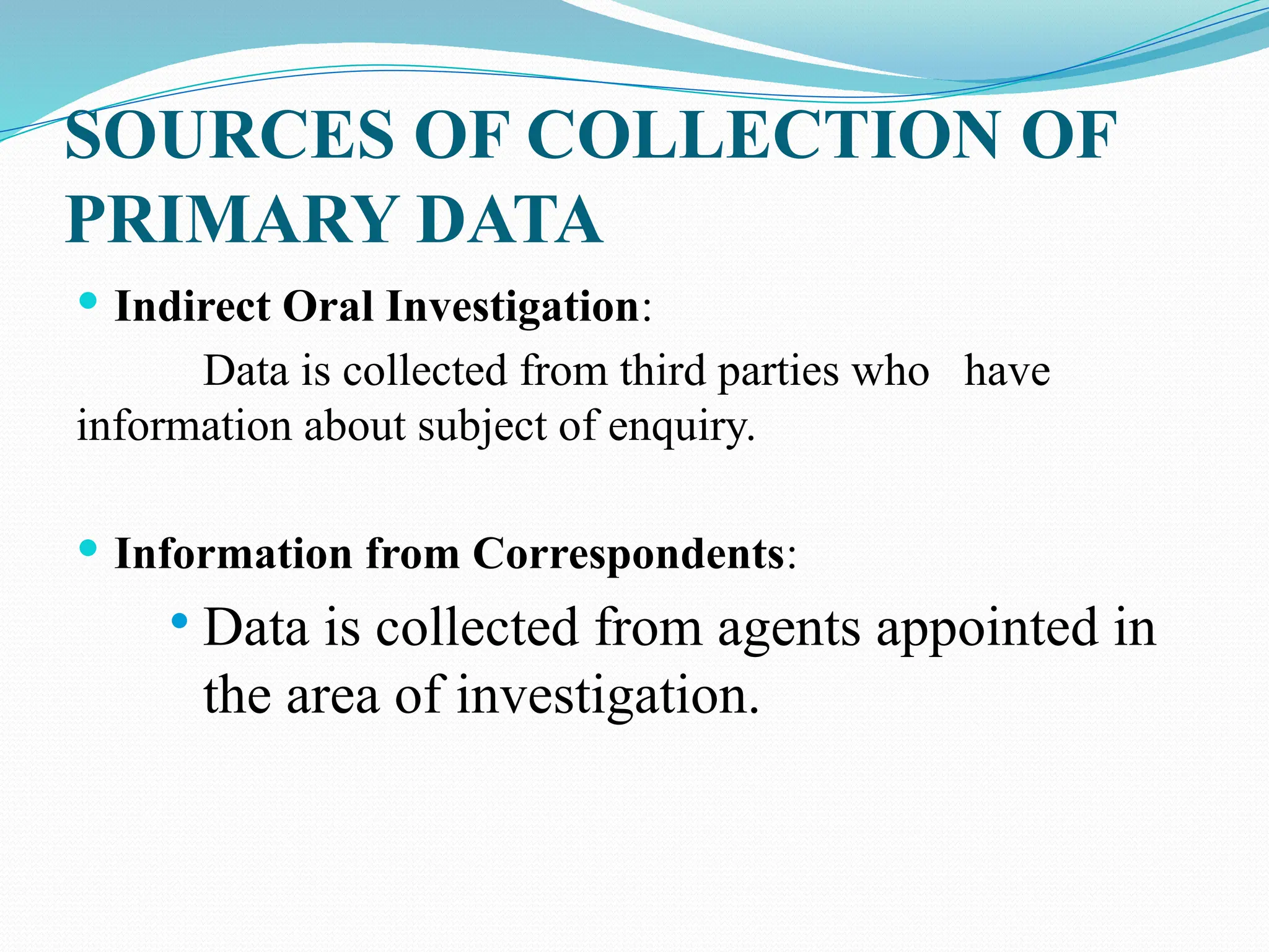 SOURCES OF COLLECTION OF
PRIMARY DATA
 Indirect Oral Investigation:
Data is collected from third parties who have
information about subject of enquiry.
 Information from Correspondents:
 Data is collected from agents appointed in
the area of investigation.
 