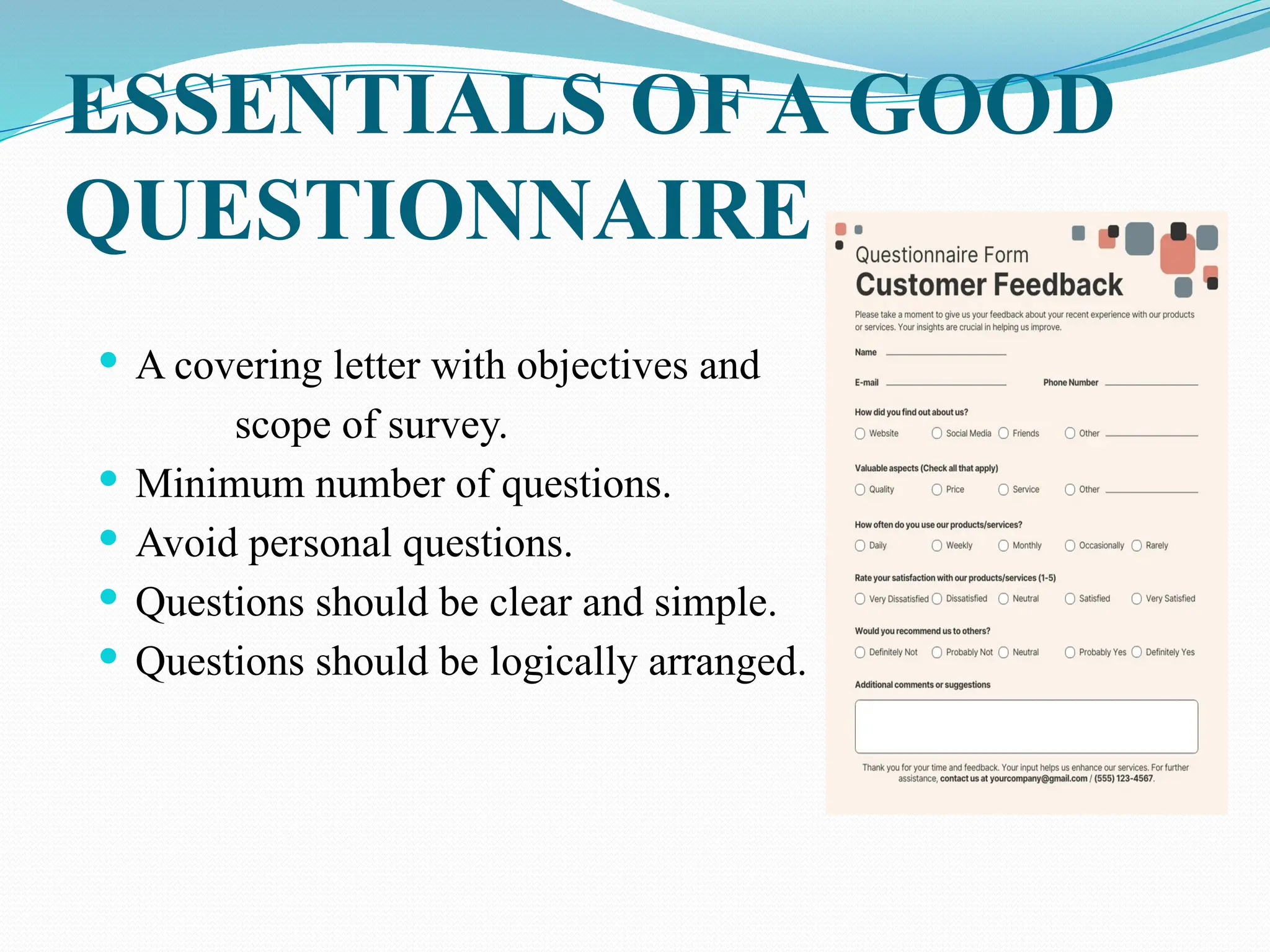 ESSENTIALS OF A GOOD
QUESTIONNAIRE
 A covering letter with objectives and
scope of survey.
 Minimum number of questions.
 Avoid personal questions.
 Questions should be clear and simple.
 Questions should be logically arranged.
 