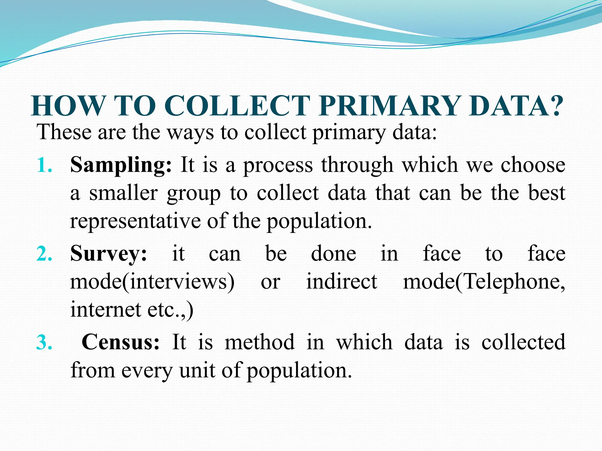 HOW TO COLLECT PRIMARY DATA?
These are the ways to collect primary data:
1. Sampling: It is a process through which we choose
a smaller group to collect data that can be the best
representative of the population.
2. Survey: it can be done in face to face
mode(interviews) or indirect mode(Telephone,
internet etc.,)
3. Census: It is method in which data is collected
from every unit of population.
 