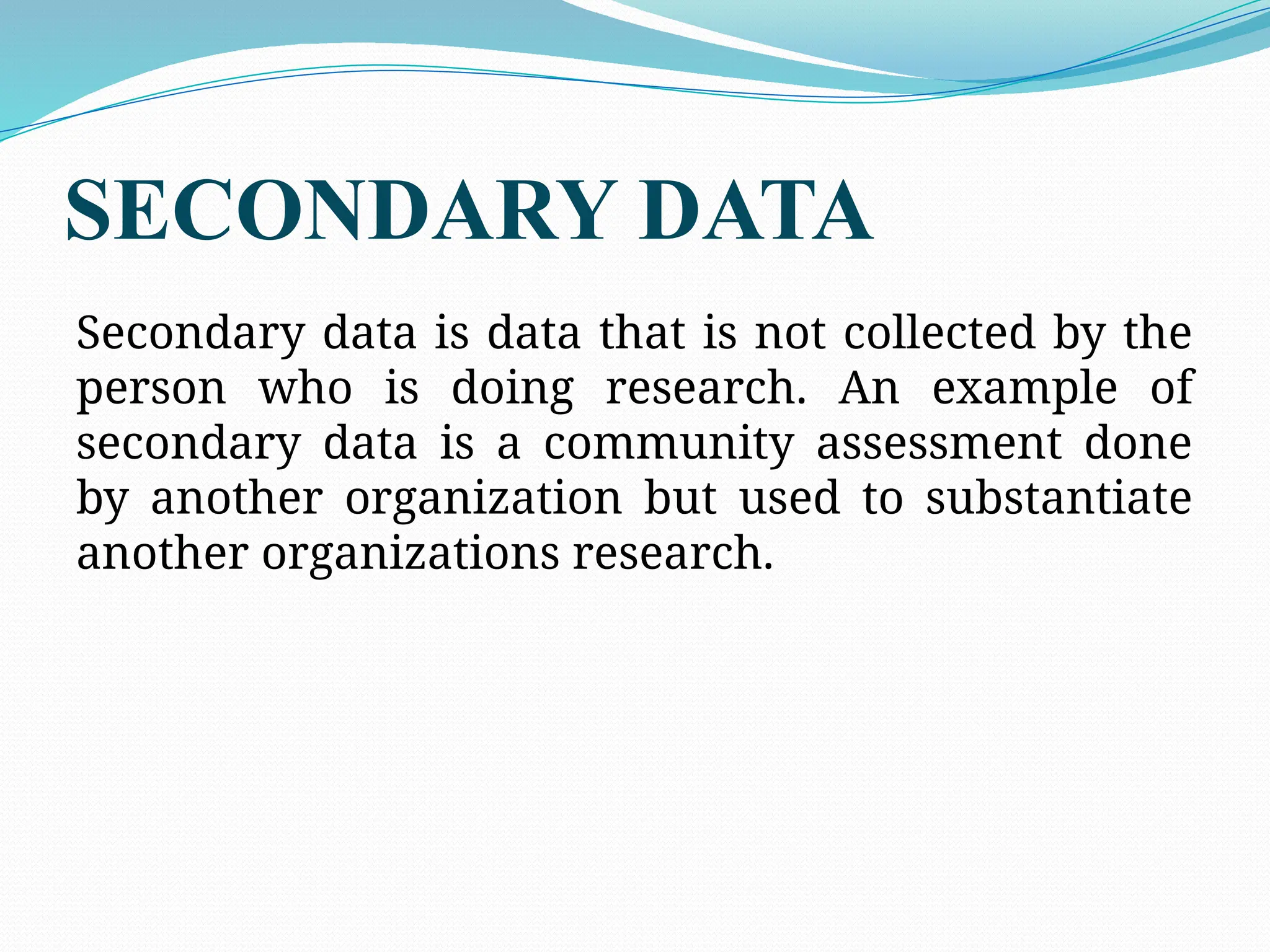SECONDARY DATA
Secondary data is data that is not collected by the
person who is doing research. An example of
secondary data is a community assessment done
by another organization but used to substantiate
another organizations research.
 