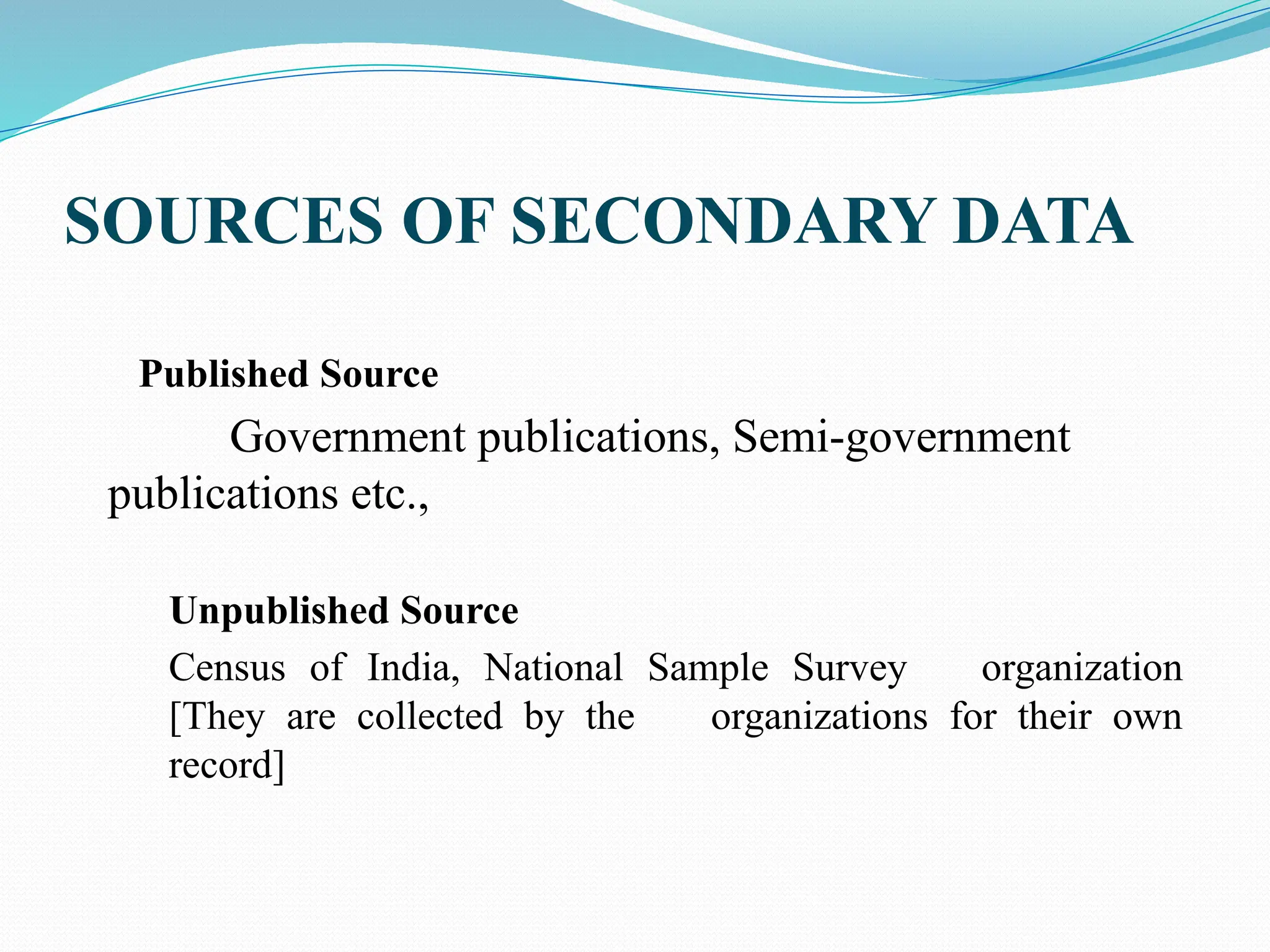 SOURCES OF SECONDARY DATA
Published Source
Government publications, Semi-government
publications etc.,
Unpublished Source
Census of India, National Sample Survey organization
[They are collected by the organizations for their own
record]
 