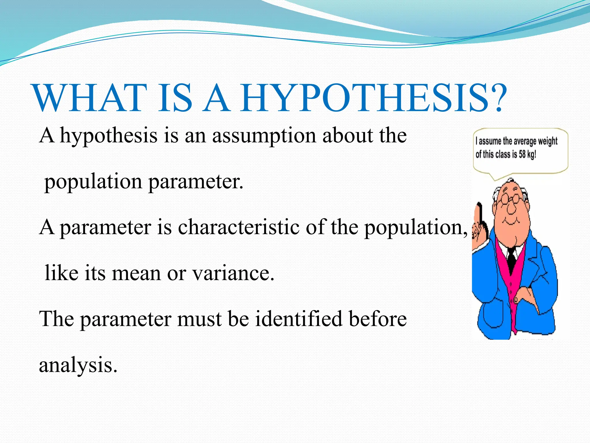 WHAT IS A HYPOTHESIS?
A hypothesis is an assumption about the
population parameter.
A parameter is characteristic of the population,
like its mean or variance.
The parameter must be identified before
analysis.
 