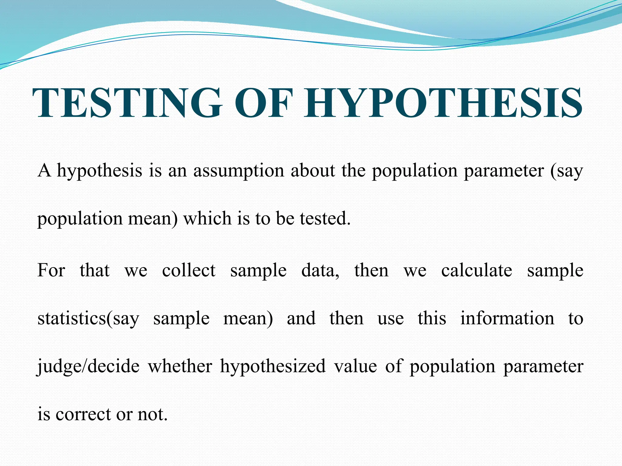 TESTING OF HYPOTHESIS
A hypothesis is an assumption about the population parameter (say
population mean) which is to be tested.
For that we collect sample data, then we calculate sample
statistics(say sample mean) and then use this information to
judge/decide whether hypothesized value of population parameter
is correct or not.
 
