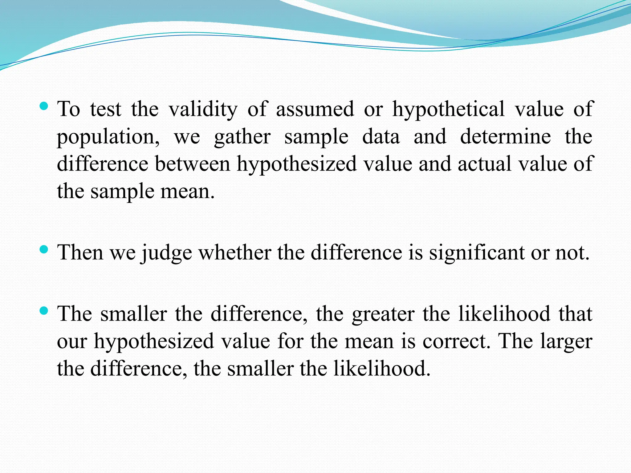  To test the validity of assumed or hypothetical value of
population, we gather sample data and determine the
difference between hypothesized value and actual value of
the sample mean.
 Then we judge whether the difference is significant or not.
 The smaller the difference, the greater the likelihood that
our hypothesized value for the mean is correct. The larger
the difference, the smaller the likelihood.
 