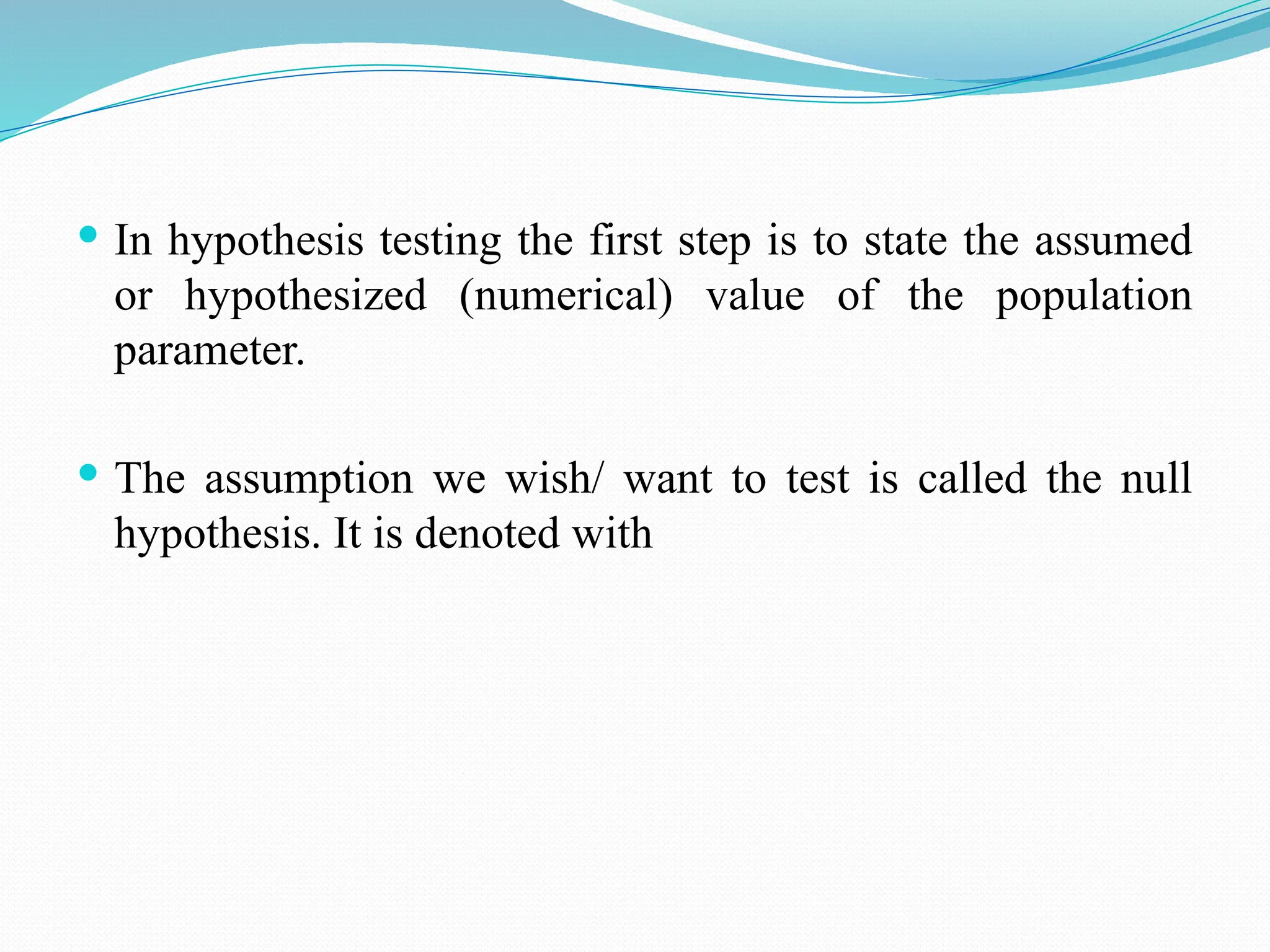  In hypothesis testing the first step is to state the assumed
or hypothesized (numerical) value of the population
parameter.
 The assumption we wish/ want to test is called the null
hypothesis. It is denoted with
 