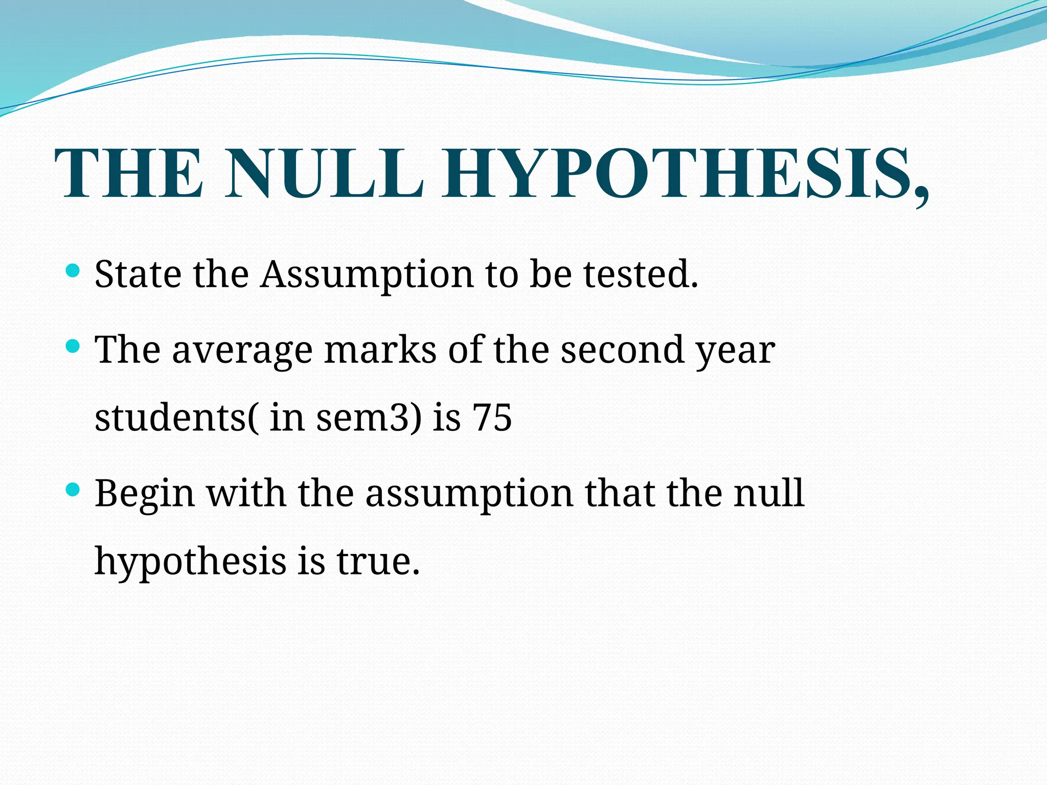 THE NULL HYPOTHESIS,
 State the Assumption to be tested.
 The average marks of the second year
students( in sem3) is 75
 Begin with the assumption that the null
hypothesis is true.
 