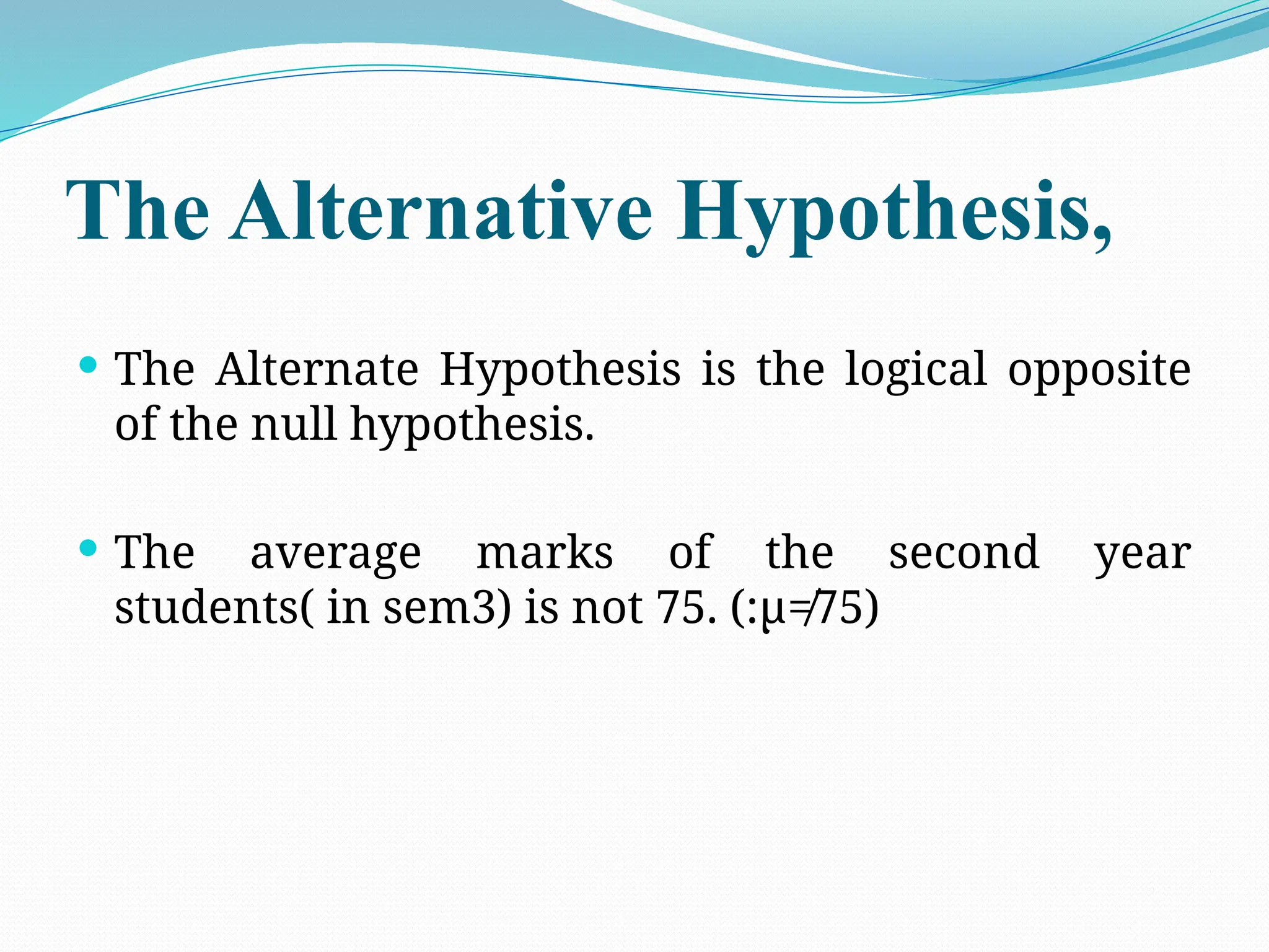 The Alternative Hypothesis,
 The Alternate Hypothesis is the logical opposite
of the null hypothesis.
 The average marks of the second year
students( in sem3) is not 75. (:µ≠75)
 