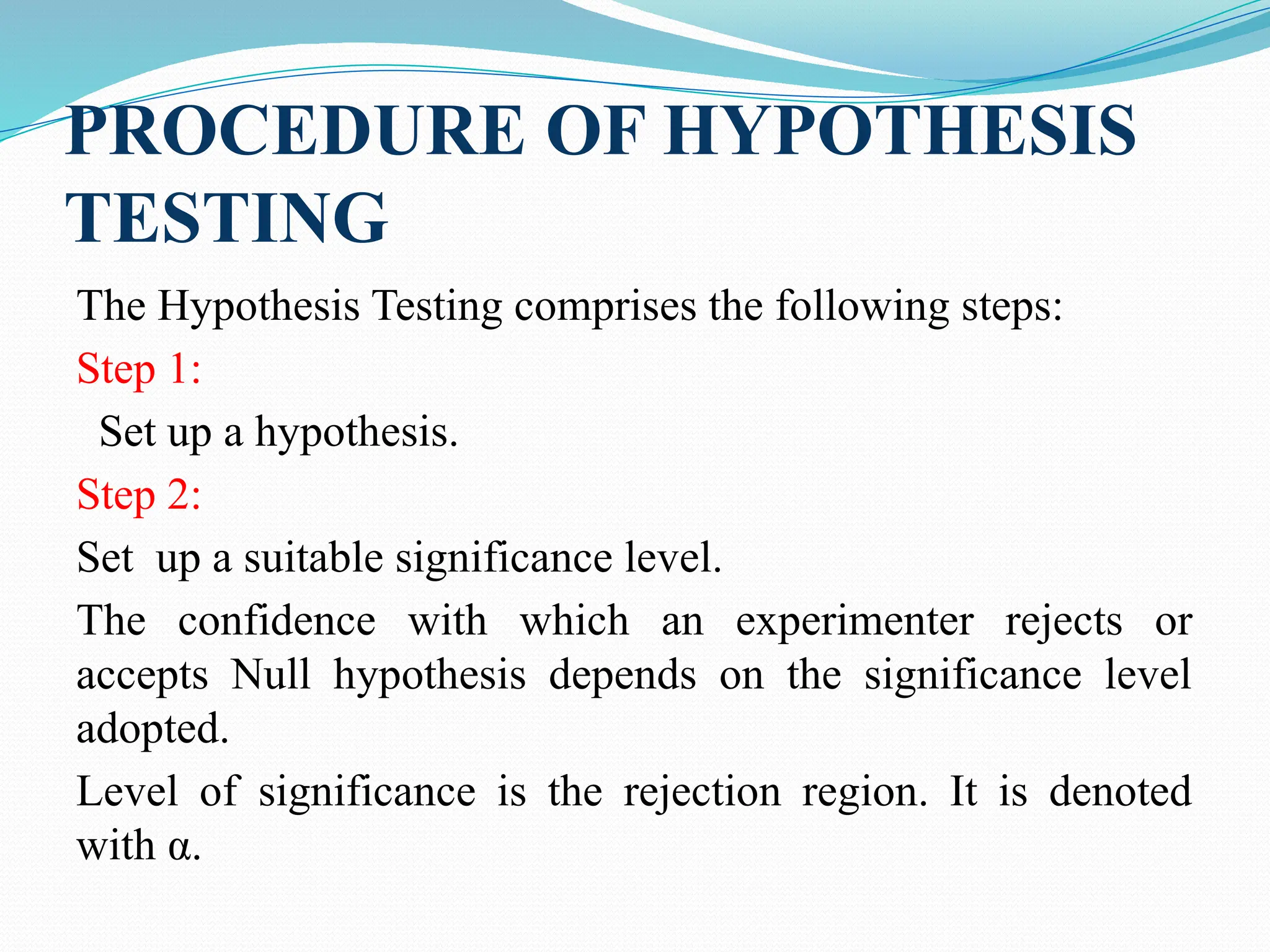 PROCEDURE OF HYPOTHESIS
TESTING
The Hypothesis Testing comprises the following steps:
Step 1:
Set up a hypothesis.
Step 2:
Set up a suitable significance level.
The confidence with which an experimenter rejects or
accepts Null hypothesis depends on the significance level
adopted.
Level of significance is the rejection region. It is denoted
with α.
 