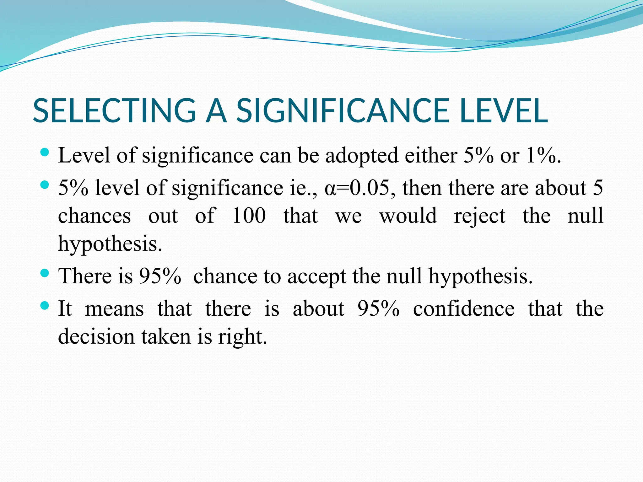 SELECTING A SIGNIFICANCE LEVEL
 Level of significance can be adopted either 5% or 1%.
 5% level of significance ie., α=0.05, then there are about 5
chances out of 100 that we would reject the null
hypothesis.
 There is 95% chance to accept the null hypothesis.
 It means that there is about 95% confidence that the
decision taken is right.
 