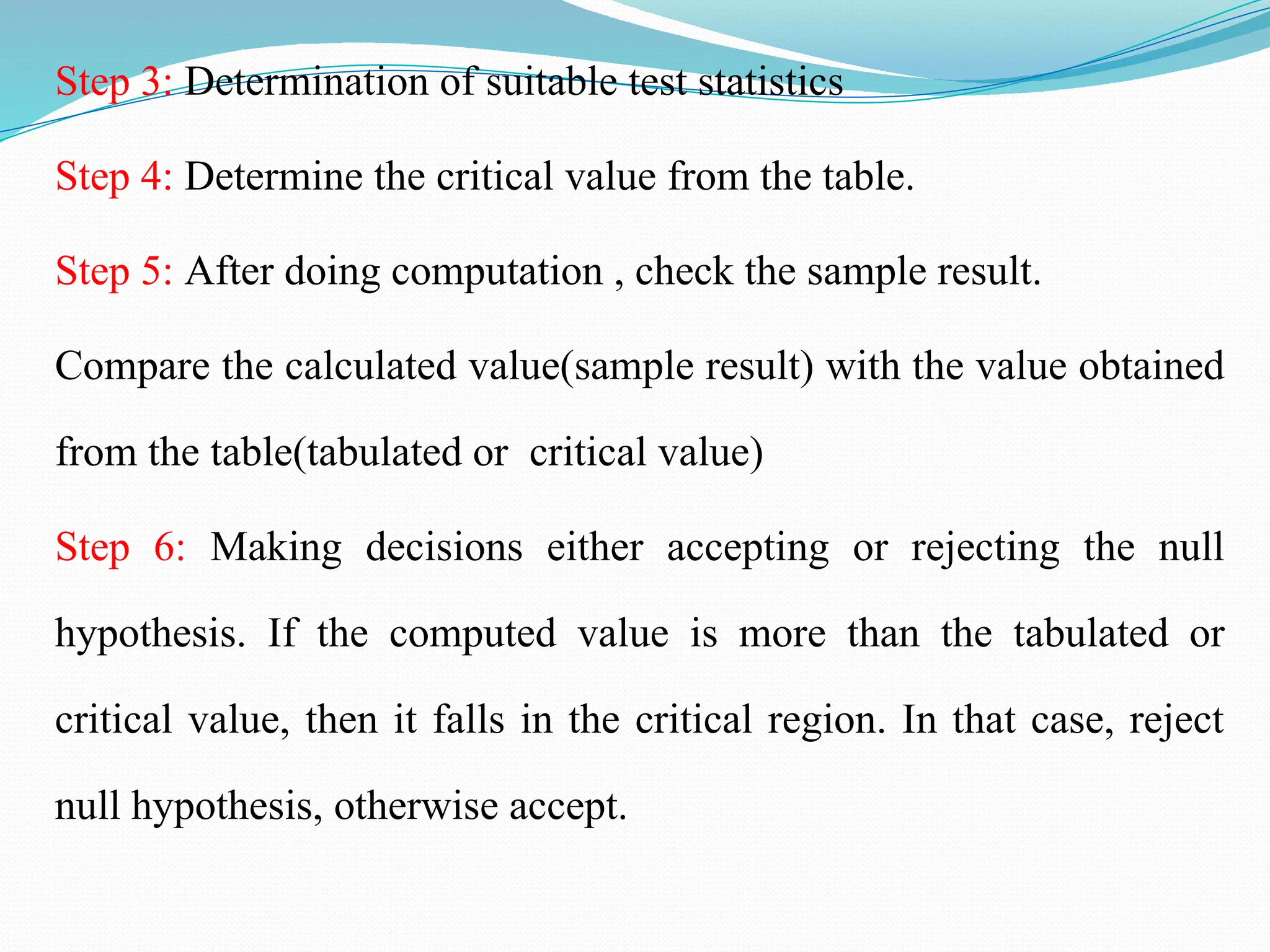 Step 3: Determination of suitable test statistics
Step 4: Determine the critical value from the table.
Step 5: After doing computation , check the sample result.
Compare the calculated value(sample result) with the value obtained
from the table(tabulated or critical value)
Step 6: Making decisions either accepting or rejecting the null
hypothesis. If the computed value is more than the tabulated or
critical value, then it falls in the critical region. In that case, reject
null hypothesis, otherwise accept.
 