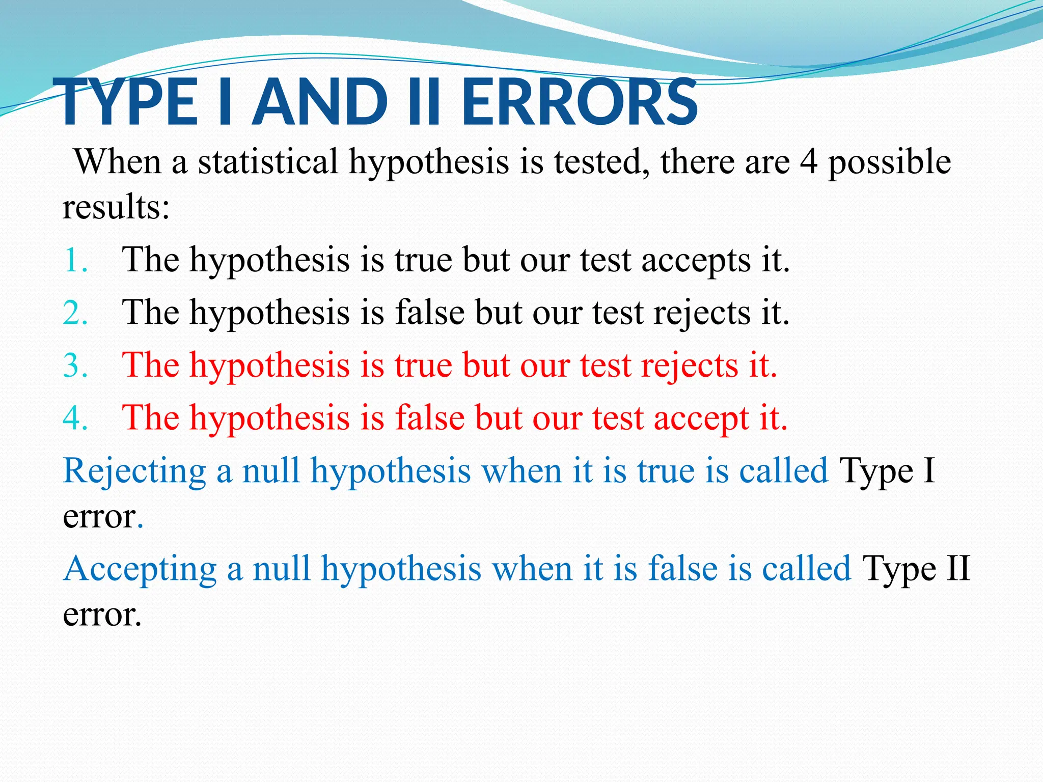 TYPE I AND II ERRORS
When a statistical hypothesis is tested, there are 4 possible
results:
1. The hypothesis is true but our test accepts it.
2. The hypothesis is false but our test rejects it.
3. The hypothesis is true but our test rejects it.
4. The hypothesis is false but our test accept it.
Rejecting a null hypothesis when it is true is called Type I
error.
Accepting a null hypothesis when it is false is called Type II
error.
 