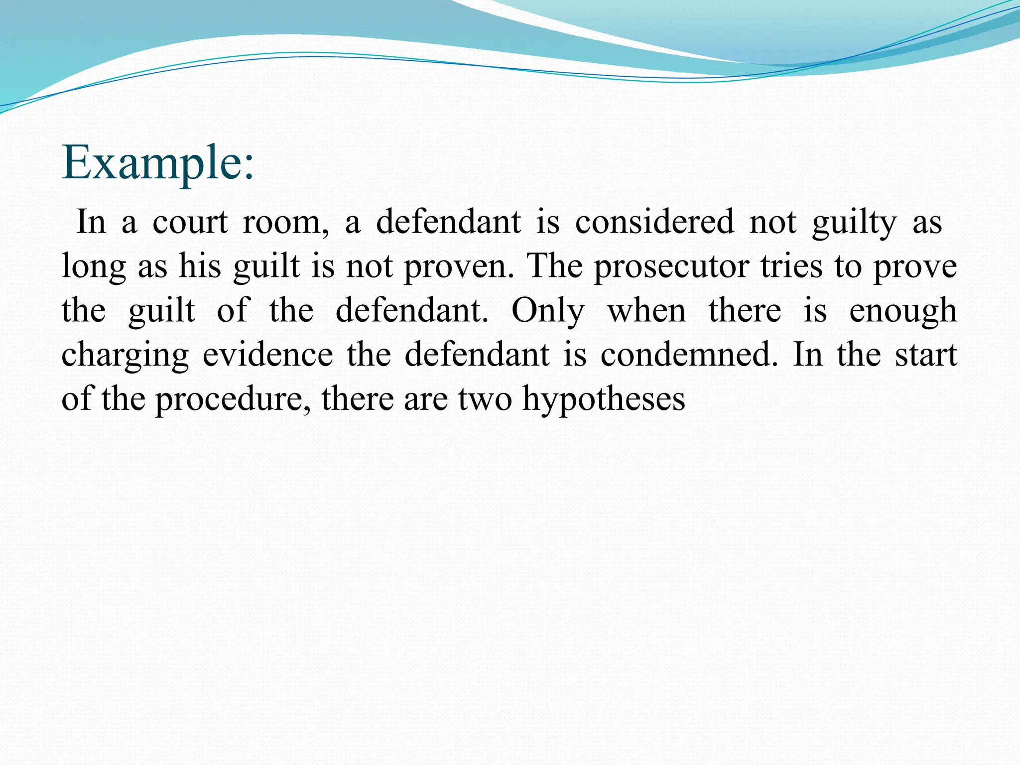 Example:
In a court room, a defendant is considered not guilty as
long as his guilt is not proven. The prosecutor tries to prove
the guilt of the defendant. Only when there is enough
charging evidence the defendant is condemned. In the start
of the procedure, there are two hypotheses
 