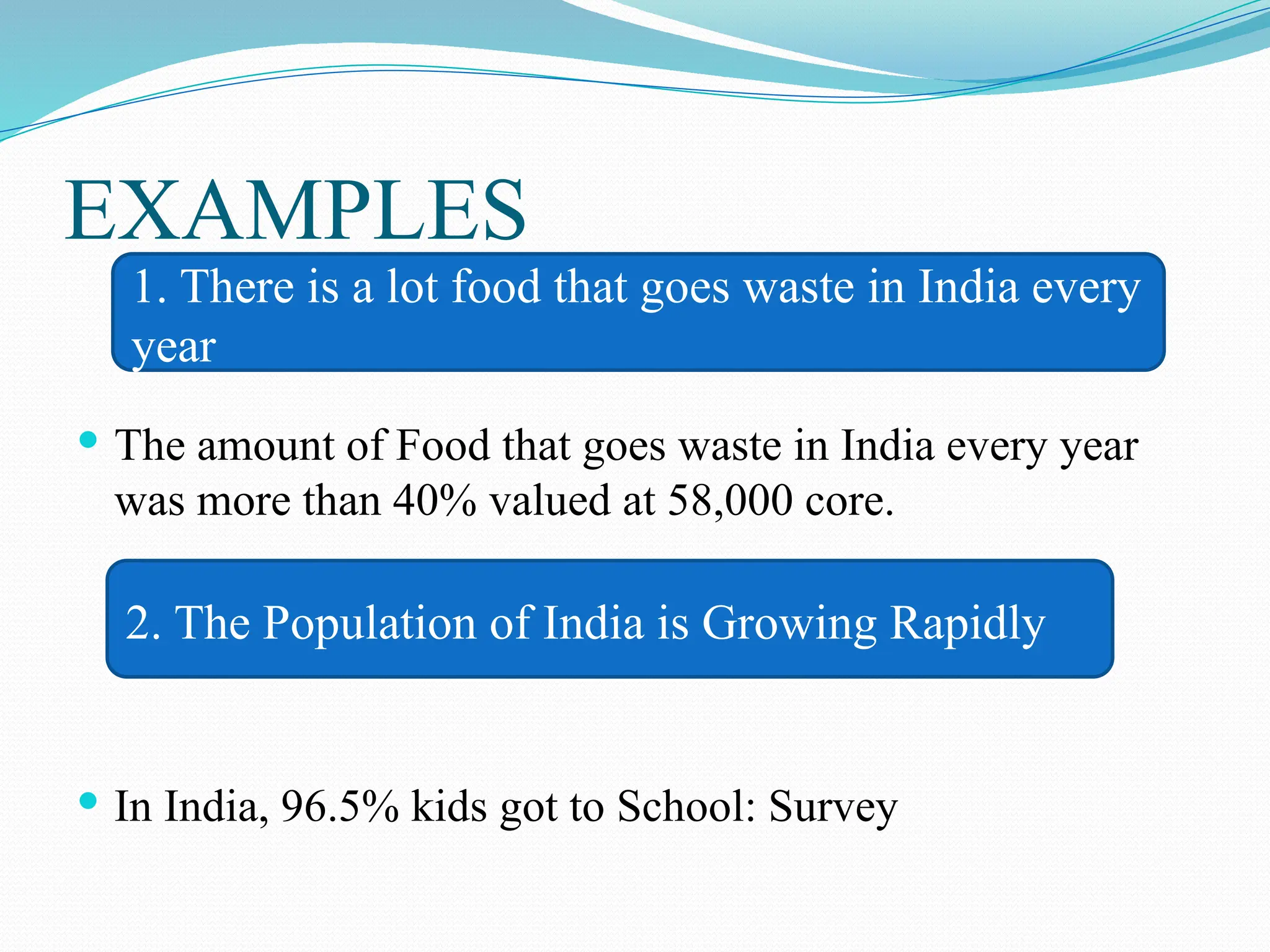 EXAMPLES
 The amount of Food that goes waste in India every year
was more than 40% valued at 58,000 core.
 In India, 96.5% kids got to School: Survey
1. There is a lot food that goes waste in India every
year
2. The Population of India is Growing Rapidly
 