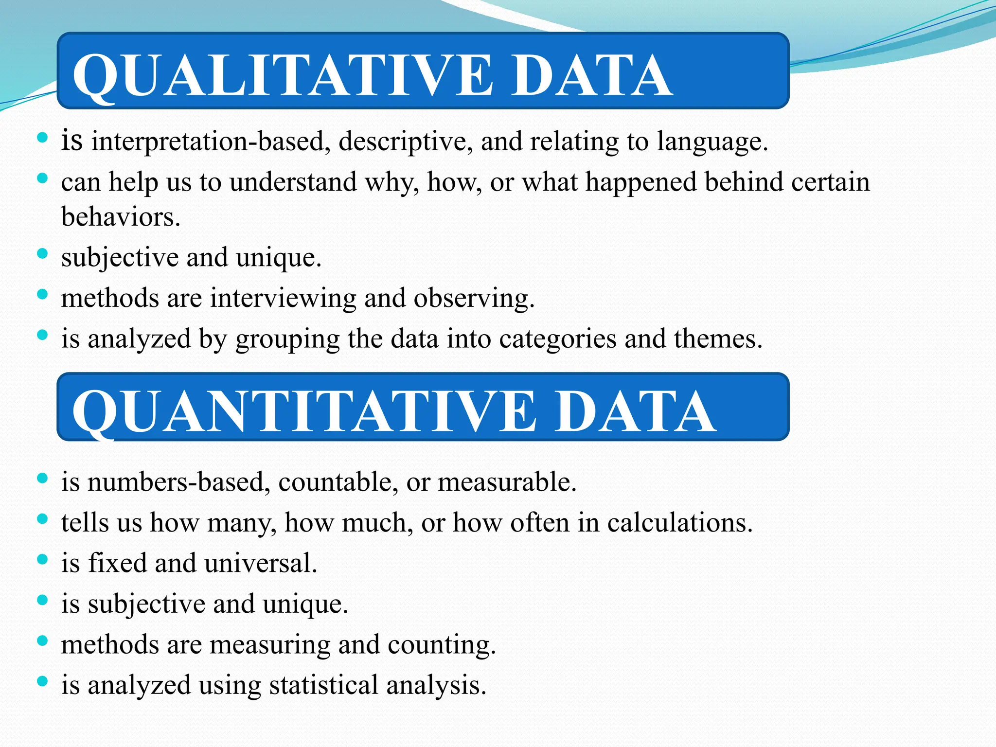  is interpretation-based, descriptive, and relating to language.
 can help us to understand why, how, or what happened behind certain
behaviors.
 subjective and unique.
 methods are interviewing and observing.
 is analyzed by grouping the data into categories and themes.
 is numbers-based, countable, or measurable.
 tells us how many, how much, or how often in calculations.
 is fixed and universal.
 is subjective and unique.
 methods are measuring and counting.
 is analyzed using statistical analysis.
QUALITATIVE DATA
QUANTITATIVE DATA
 