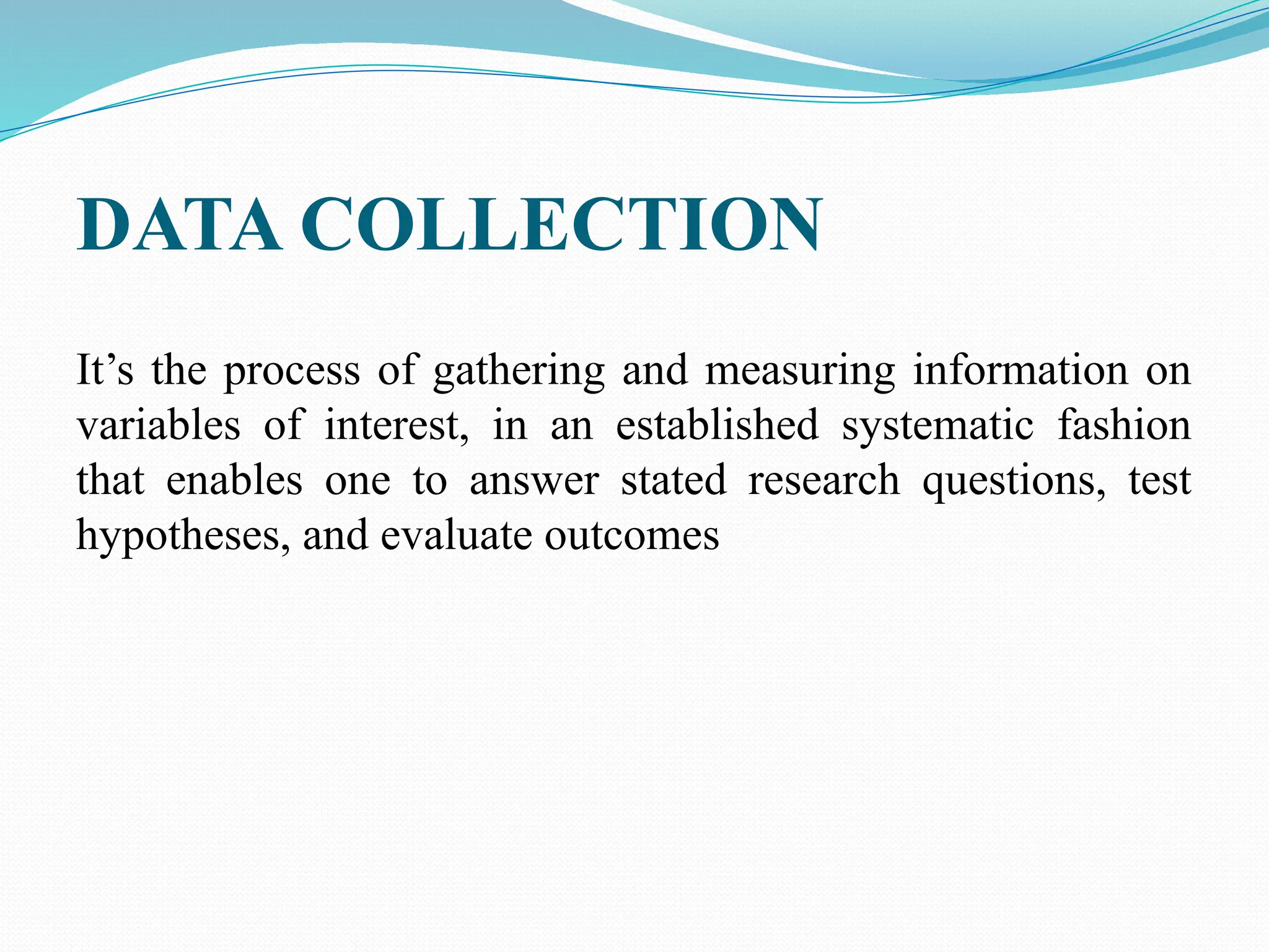 DATA COLLECTION
It’s the process of gathering and measuring information on
variables of interest, in an established systematic fashion
that enables one to answer stated research questions, test
hypotheses, and evaluate outcomes
 