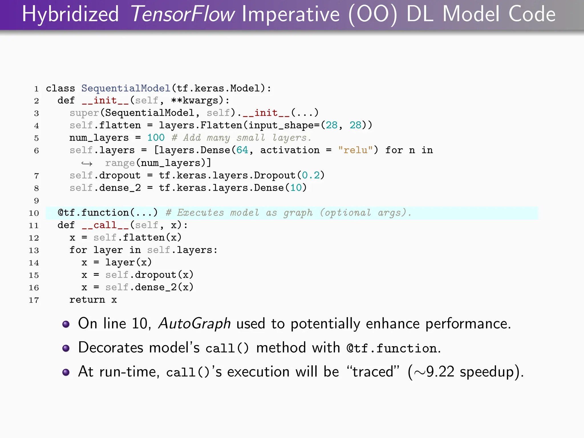 Hybridized TensorFlow Imperative (OO) DL Model Code
1 class SequentialModel(tf.keras.Model):
2 def __init__(self, **kwargs):
3 super(SequentialModel, self).__init__(...)
4 self.flatten = layers.Flatten(input_shape=(28, 28))
5 num_layers = 100 # Add many small layers.
6 self.layers = [layers.Dense(64, activation = "relu") for n in
range(num_layers)]
,
→
7 self.dropout = tf.keras.layers.Dropout(0.2)
8 self.dense_2 = tf.keras.layers.Dense(10)
9
10 @tf.function(...) # Executes model as graph (optional args).
11 def __call__(self, x):
12 x = self.flatten(x)
13 for layer in self.layers:
14 x = layer(x)
15 x = self.dropout(x)
16 x = self.dense_2(x)
17 return x
On line 10, AutoGraph used to potentially enhance performance.
Decorates model’s call() method with @tf.function.
At run-time, call()’s execution will be “traced” (∼9.22 speedup).
 