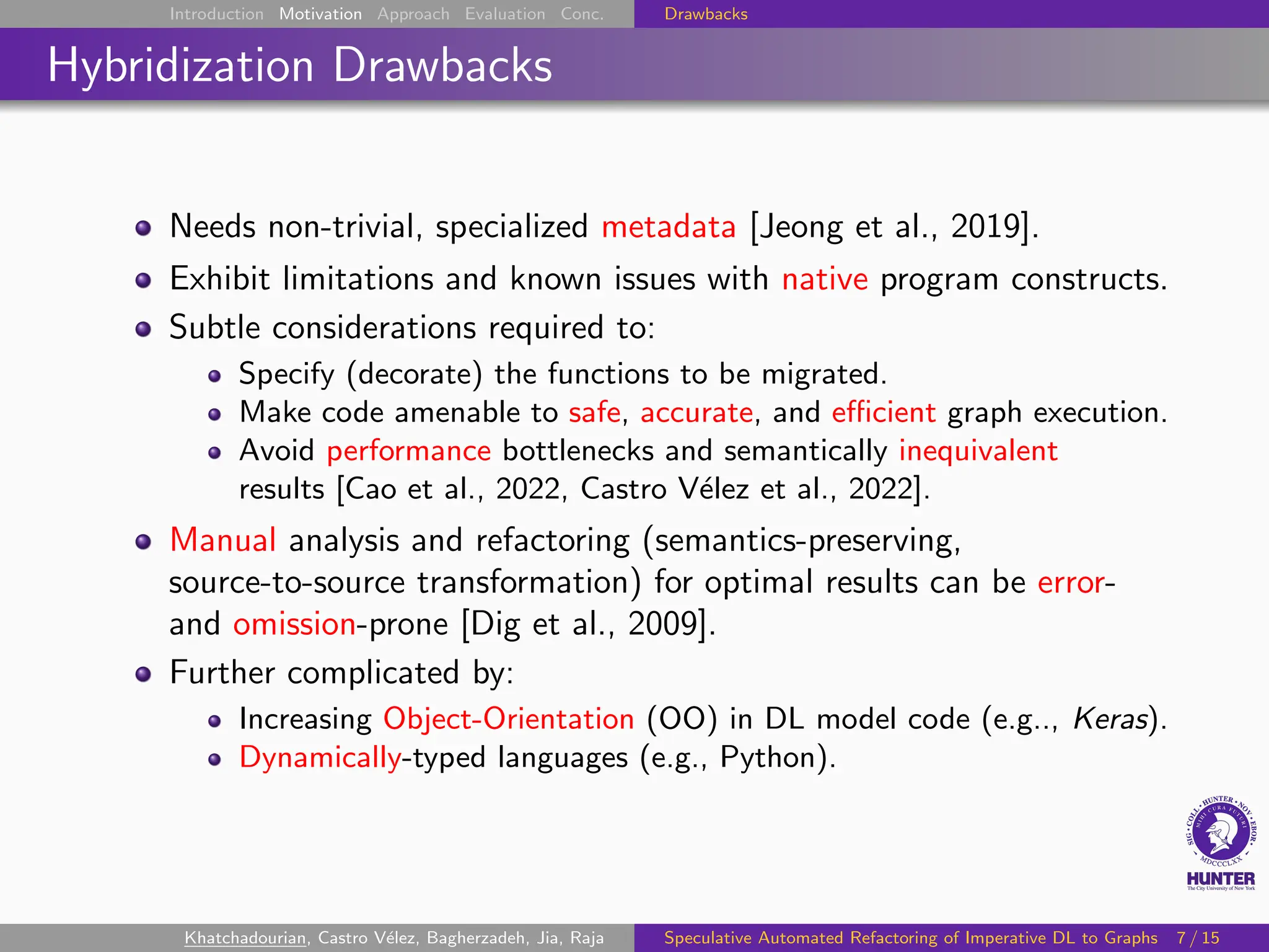 Introduction Motivation Approach Evaluation Conc. Drawbacks
Hybridization Drawbacks
Needs non-trivial, specialized metadata [Jeong et al., 2019].
Exhibit limitations and known issues with native program constructs.
Subtle considerations required to:
Specify (decorate) the functions to be migrated.
Make code amenable to safe, accurate, and efficient graph execution.
Avoid performance bottlenecks and semantically inequivalent
results [Cao et al., 2022, Castro Vélez et al., 2022].
Manual analysis and refactoring (semantics-preserving,
source-to-source transformation) for optimal results can be error-
and omission-prone [Dig et al., 2009].
Further complicated by:
Increasing Object-Orientation (OO) in DL model code (e.g.., Keras).
Dynamically-typed languages (e.g., Python).
Khatchadourian, Castro Vélez, Bagherzadeh, Jia, Raja Speculative Automated Refactoring of Imperative DL to Graphs 7 / 15
 