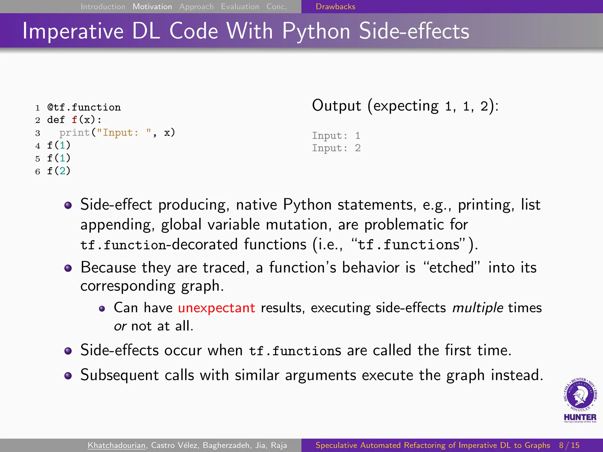 Introduction Motivation Approach Evaluation Conc. Drawbacks
Imperative DL Code With Python Side-effects
1 @tf.function
2 def f(x):
3 print("Input: ", x)
4 f(1)
5 f(1)
6 f(2)
Output (expecting 1, 1, 2):
Input: 1
Input: 2
Side-effect producing, native Python statements, e.g., printing, list
appending, global variable mutation, are problematic for
tf.function-decorated functions (i.e., “tf.functions”).
Because they are traced, a function’s behavior is “etched” into its
corresponding graph.
Can have unexpectant results, executing side-effects multiple times
or not at all.
Side-effects occur when tf.functions are called the first time.
Subsequent calls with similar arguments execute the graph instead.
Khatchadourian, Castro Vélez, Bagherzadeh, Jia, Raja Speculative Automated Refactoring of Imperative DL to Graphs 8 / 15
 