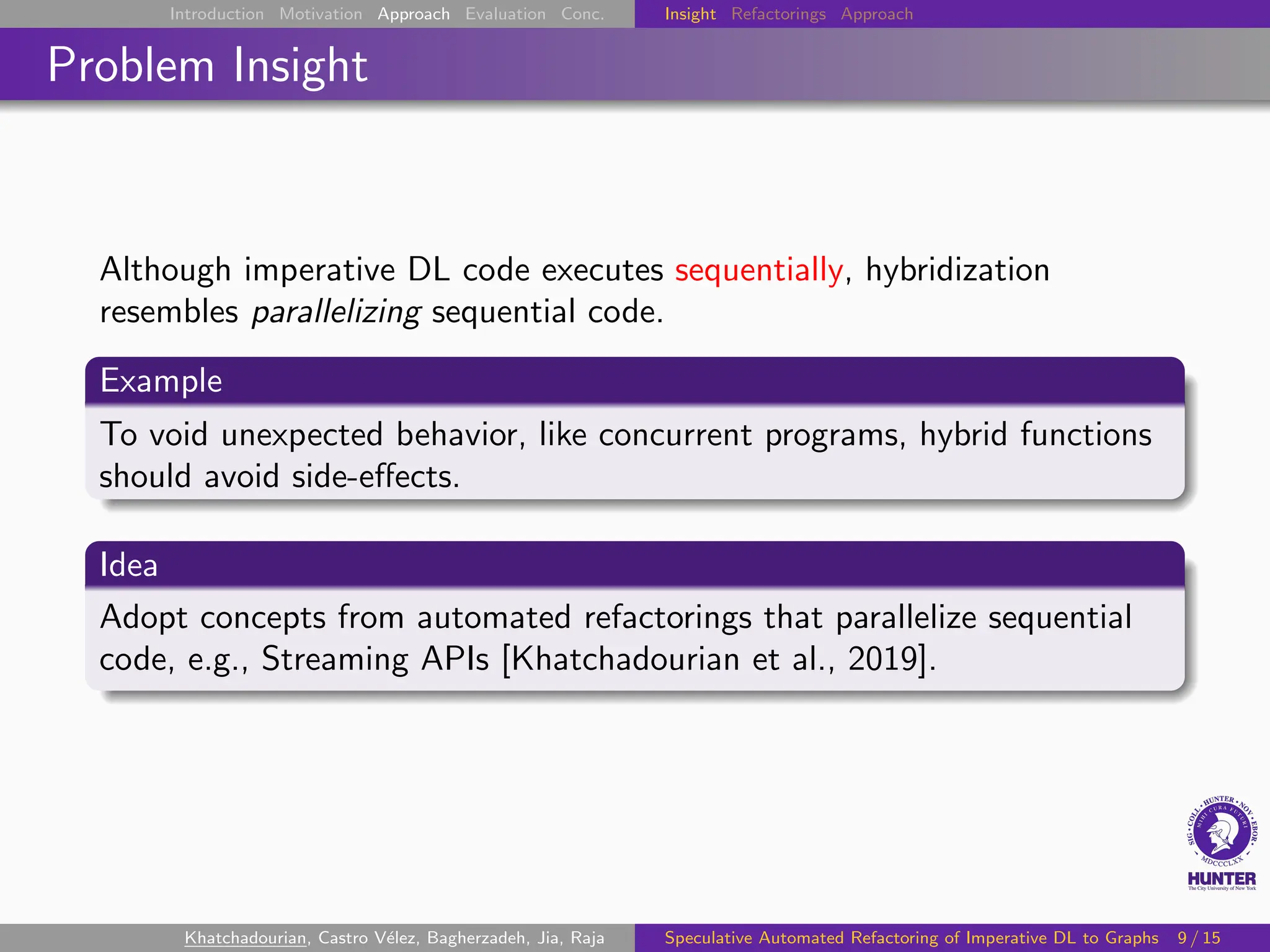 Introduction Motivation Approach Evaluation Conc. Insight Refactorings Approach
Problem Insight
Although imperative DL code executes sequentially, hybridization
resembles parallelizing sequential code.
Example
To void unexpected behavior, like concurrent programs, hybrid functions
should avoid side-effects.
Idea
Adopt concepts from automated refactorings that parallelize sequential
code, e.g., Streaming APIs [Khatchadourian et al., 2019].
Khatchadourian, Castro Vélez, Bagherzadeh, Jia, Raja Speculative Automated Refactoring of Imperative DL to Graphs 9 / 15
 
