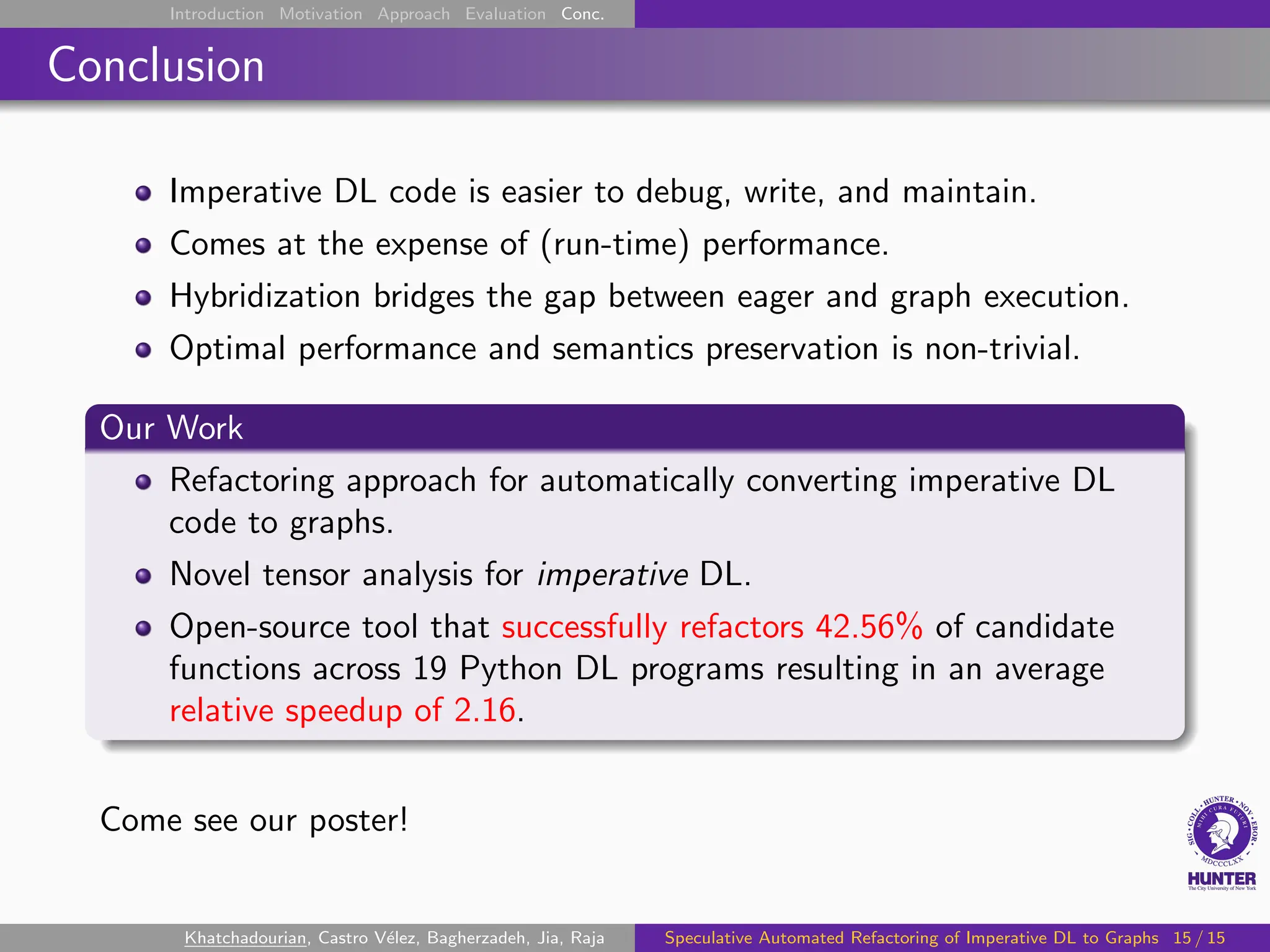 Introduction Motivation Approach Evaluation Conc.
Conclusion
Imperative DL code is easier to debug, write, and maintain.
Comes at the expense of (run-time) performance.
Hybridization bridges the gap between eager and graph execution.
Optimal performance and semantics preservation is non-trivial.
Our Work
Refactoring approach for automatically converting imperative DL
code to graphs.
Novel tensor analysis for imperative DL.
Open-source tool that successfully refactors 42.56% of candidate
functions across 19 Python DL programs resulting in an average
relative speedup of 2.16.
Come see our poster!
Khatchadourian, Castro Vélez, Bagherzadeh, Jia, Raja Speculative Automated Refactoring of Imperative DL to Graphs 15 / 15
 
