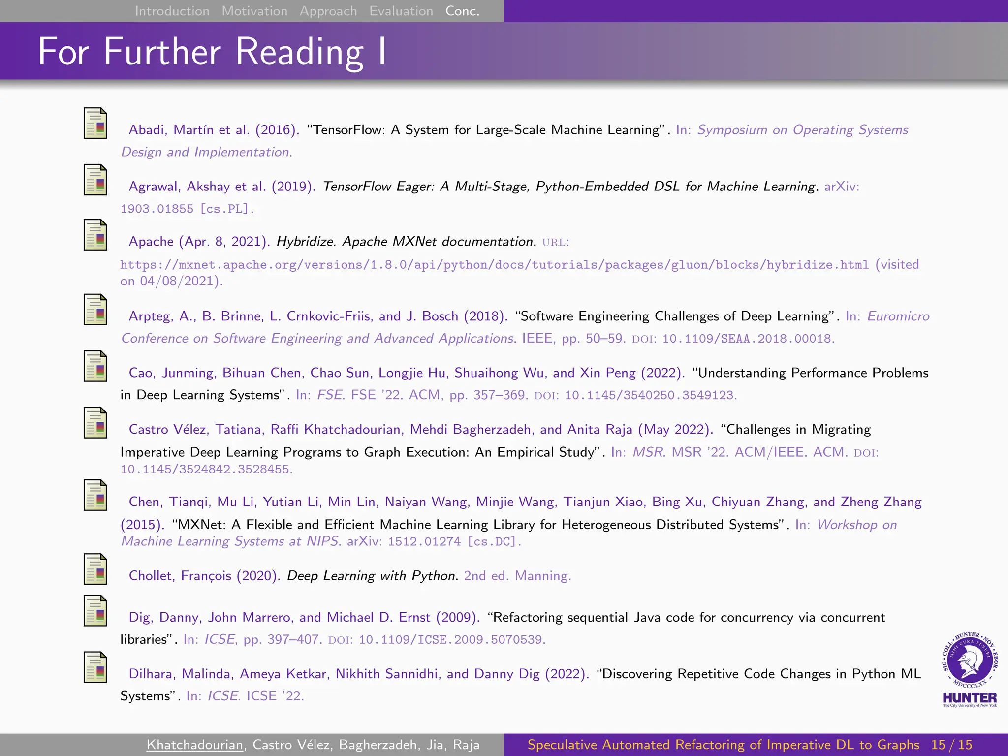 Introduction Motivation Approach Evaluation Conc.
For Further Reading I
Abadi, Martı́n et al. (2016). “TensorFlow: A System for Large-Scale Machine Learning”. In: Symposium on Operating Systems
Design and Implementation.
Agrawal, Akshay et al. (2019). TensorFlow Eager: A Multi-Stage, Python-Embedded DSL for Machine Learning. arXiv:
1903.01855 [cs.PL].
Apache (Apr. 8, 2021). Hybridize. Apache MXNet documentation. url:
https://mxnet.apache.org/versions/1.8.0/api/python/docs/tutorials/packages/gluon/blocks/hybridize.html (visited
on 04/08/2021).
Arpteg, A., B. Brinne, L. Crnkovic-Friis, and J. Bosch (2018). “Software Engineering Challenges of Deep Learning”. In: Euromicro
Conference on Software Engineering and Advanced Applications. IEEE, pp. 50–59. doi: 10.1109/SEAA.2018.00018.
Cao, Junming, Bihuan Chen, Chao Sun, Longjie Hu, Shuaihong Wu, and Xin Peng (2022). “Understanding Performance Problems
in Deep Learning Systems”. In: FSE. FSE ’22. ACM, pp. 357–369. doi: 10.1145/3540250.3549123.
Castro Vélez, Tatiana, Raffi Khatchadourian, Mehdi Bagherzadeh, and Anita Raja (May 2022). “Challenges in Migrating
Imperative Deep Learning Programs to Graph Execution: An Empirical Study”. In: MSR. MSR ’22. ACM/IEEE. ACM. doi:
10.1145/3524842.3528455.
Chen, Tianqi, Mu Li, Yutian Li, Min Lin, Naiyan Wang, Minjie Wang, Tianjun Xiao, Bing Xu, Chiyuan Zhang, and Zheng Zhang
(2015). “MXNet: A Flexible and Efficient Machine Learning Library for Heterogeneous Distributed Systems”. In: Workshop on
Machine Learning Systems at NIPS. arXiv: 1512.01274 [cs.DC].
Chollet, François (2020). Deep Learning with Python. 2nd ed. Manning.
Dig, Danny, John Marrero, and Michael D. Ernst (2009). “Refactoring sequential Java code for concurrency via concurrent
libraries”. In: ICSE, pp. 397–407. doi: 10.1109/ICSE.2009.5070539.
Dilhara, Malinda, Ameya Ketkar, Nikhith Sannidhi, and Danny Dig (2022). “Discovering Repetitive Code Changes in Python ML
Systems”. In: ICSE. ICSE ’22.
Khatchadourian, Castro Vélez, Bagherzadeh, Jia, Raja Speculative Automated Refactoring of Imperative DL to Graphs 15 / 15
 