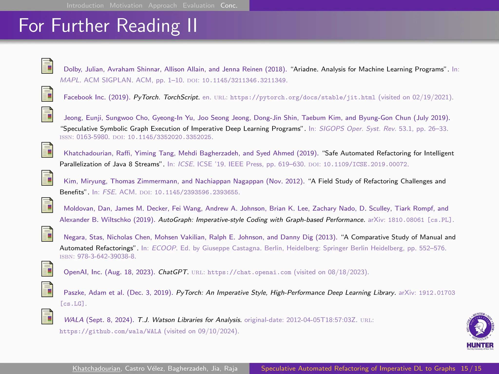 Introduction Motivation Approach Evaluation Conc.
For Further Reading II
Dolby, Julian, Avraham Shinnar, Allison Allain, and Jenna Reinen (2018). “Ariadne. Analysis for Machine Learning Programs”. In:
MAPL. ACM SIGPLAN. ACM, pp. 1–10. doi: 10.1145/3211346.3211349.
Facebook Inc. (2019). PyTorch. TorchScript. en. url: https://pytorch.org/docs/stable/jit.html (visited on 02/19/2021).
Jeong, Eunji, Sungwoo Cho, Gyeong-In Yu, Joo Seong Jeong, Dong-Jin Shin, Taebum Kim, and Byung-Gon Chun (July 2019).
“Speculative Symbolic Graph Execution of Imperative Deep Learning Programs”. In: SIGOPS Oper. Syst. Rev. 53.1, pp. 26–33.
issn: 0163-5980. doi: 10.1145/3352020.3352025.
Khatchadourian, Raffi, Yiming Tang, Mehdi Bagherzadeh, and Syed Ahmed (2019). “Safe Automated Refactoring for Intelligent
Parallelization of Java 8 Streams”. In: ICSE. ICSE ’19. IEEE Press, pp. 619–630. doi: 10.1109/ICSE.2019.00072.
Kim, Miryung, Thomas Zimmermann, and Nachiappan Nagappan (Nov. 2012). “A Field Study of Refactoring Challenges and
Benefits”. In: FSE. ACM. doi: 10.1145/2393596.2393655.
Moldovan, Dan, James M. Decker, Fei Wang, Andrew A. Johnson, Brian K. Lee, Zachary Nado, D. Sculley, Tiark Rompf, and
Alexander B. Wiltschko (2019). AutoGraph: Imperative-style Coding with Graph-based Performance. arXiv: 1810.08061 [cs.PL].
Negara, Stas, Nicholas Chen, Mohsen Vakilian, Ralph E. Johnson, and Danny Dig (2013). “A Comparative Study of Manual and
Automated Refactorings”. In: ECOOP. Ed. by Giuseppe Castagna. Berlin, Heidelberg: Springer Berlin Heidelberg, pp. 552–576.
isbn: 978-3-642-39038-8.
OpenAI, Inc. (Aug. 18, 2023). ChatGPT. url: https://chat.openai.com (visited on 08/18/2023).
Paszke, Adam et al. (Dec. 3, 2019). PyTorch: An Imperative Style, High-Performance Deep Learning Library. arXiv: 1912.01703
[cs.LG].
WALA (Sept. 8, 2024). T.J. Watson Libraries for Analysis. original-date: 2012-04-05T18:57:03Z. url:
https://github.com/wala/WALA (visited on 09/10/2024).
Khatchadourian, Castro Vélez, Bagherzadeh, Jia, Raja Speculative Automated Refactoring of Imperative DL to Graphs 15 / 15
 