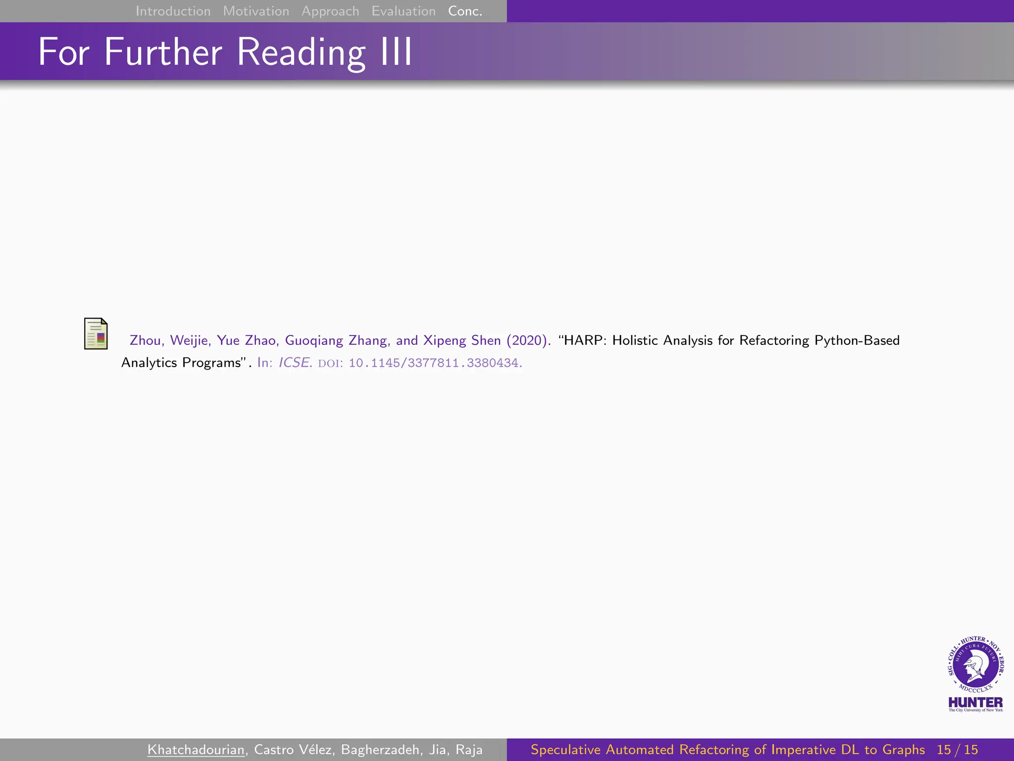 Introduction Motivation Approach Evaluation Conc.
For Further Reading III
Zhou, Weijie, Yue Zhao, Guoqiang Zhang, and Xipeng Shen (2020). “HARP: Holistic Analysis for Refactoring Python-Based
Analytics Programs”. In: ICSE. doi: 10.1145/3377811.3380434.
Khatchadourian, Castro Vélez, Bagherzadeh, Jia, Raja Speculative Automated Refactoring of Imperative DL to Graphs 15 / 15
 