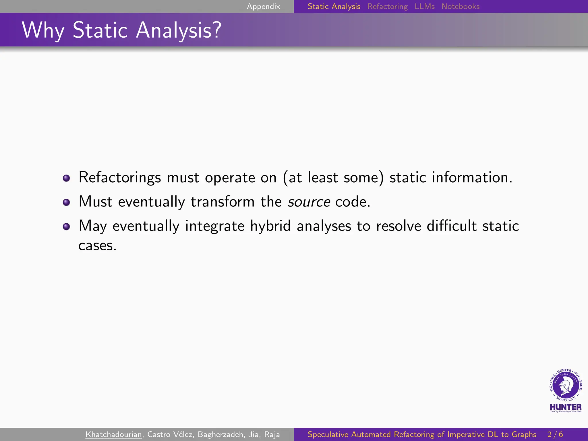 Appendix Static Analysis Refactoring LLMs Notebooks
Why Static Analysis?
Refactorings must operate on (at least some) static information.
Must eventually transform the source code.
May eventually integrate hybrid analyses to resolve difficult static
cases.
Khatchadourian, Castro Vélez, Bagherzadeh, Jia, Raja Speculative Automated Refactoring of Imperative DL to Graphs 2 / 6
 