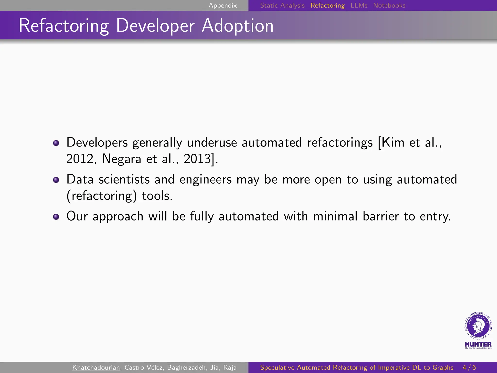 Appendix Static Analysis Refactoring LLMs Notebooks
Refactoring Developer Adoption
Developers generally underuse automated refactorings [Kim et al.,
2012, Negara et al., 2013].
Data scientists and engineers may be more open to using automated
(refactoring) tools.
Our approach will be fully automated with minimal barrier to entry.
Khatchadourian, Castro Vélez, Bagherzadeh, Jia, Raja Speculative Automated Refactoring of Imperative DL to Graphs 4 / 6
 