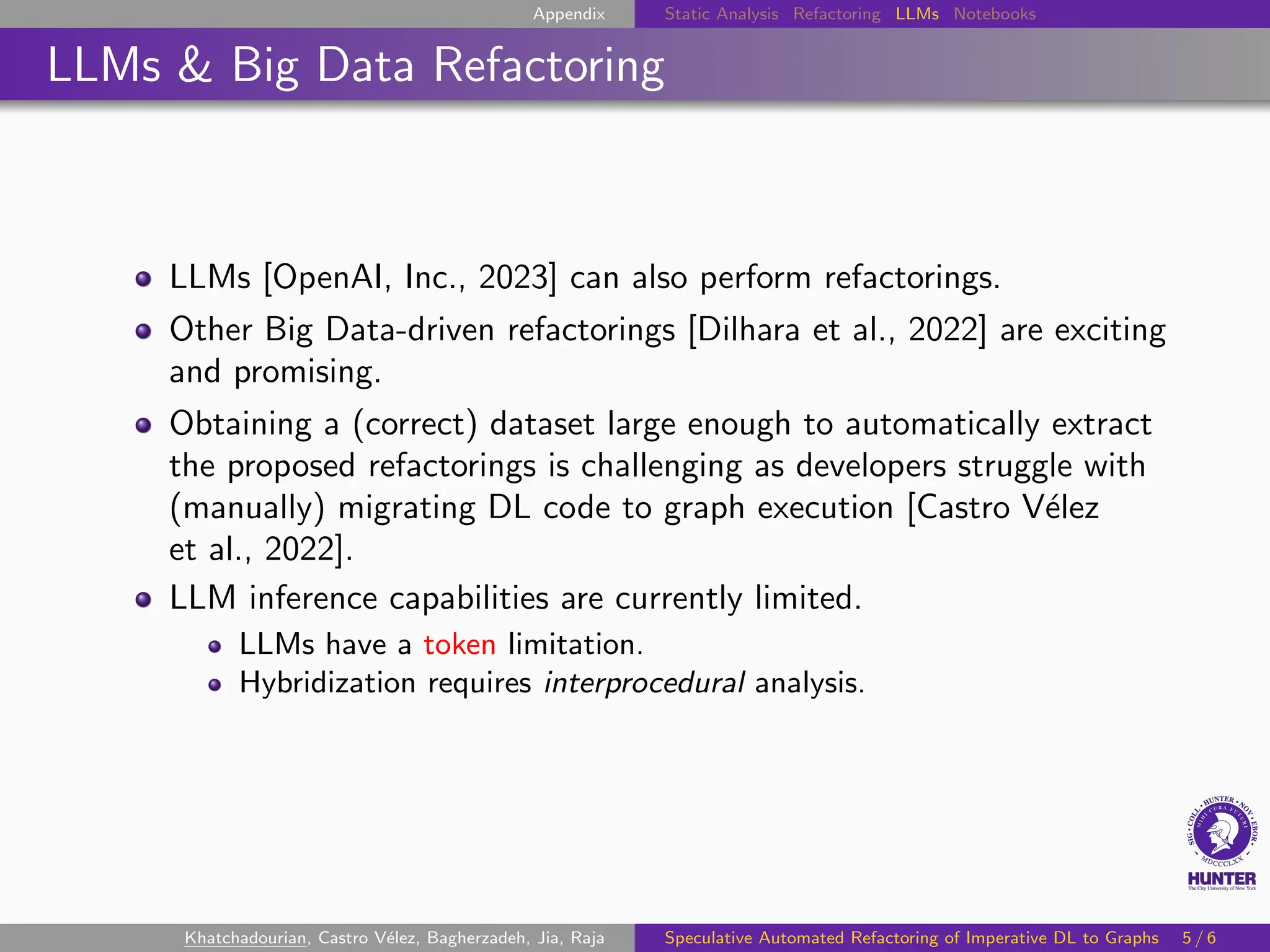 Appendix Static Analysis Refactoring LLMs Notebooks
LLMs & Big Data Refactoring
LLMs [OpenAI, Inc., 2023] can also perform refactorings.
Other Big Data-driven refactorings [Dilhara et al., 2022] are exciting
and promising.
Obtaining a (correct) dataset large enough to automatically extract
the proposed refactorings is challenging as developers struggle with
(manually) migrating DL code to graph execution [Castro Vélez
et al., 2022].
LLM inference capabilities are currently limited.
LLMs have a token limitation.
Hybridization requires interprocedural analysis.
Khatchadourian, Castro Vélez, Bagherzadeh, Jia, Raja Speculative Automated Refactoring of Imperative DL to Graphs 5 / 6
 