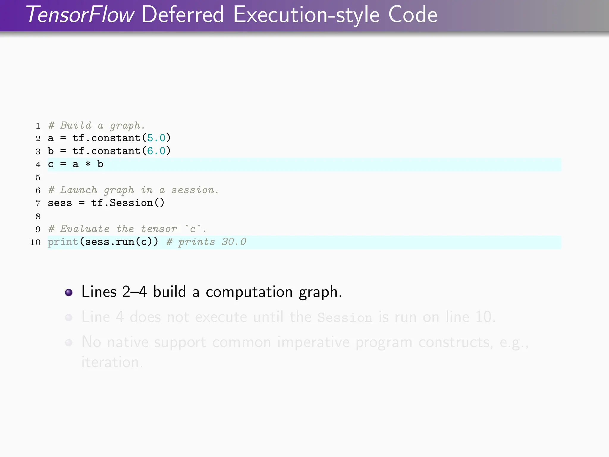 TensorFlow Deferred Execution-style Code
1 # Build a graph.
2 a = tf.constant(5.0)
3 b = tf.constant(6.0)
4 c = a * b
5
6 # Launch graph in a session.
7 sess = tf.Session()
8
9 # Evaluate the tensor `c`.
10 print(sess.run(c)) # prints 30.0
Lines 2–4 build a computation graph.
Line 4 does not execute until the Session is run on line 10.
No native support common imperative program constructs, e.g.,
iteration.
 