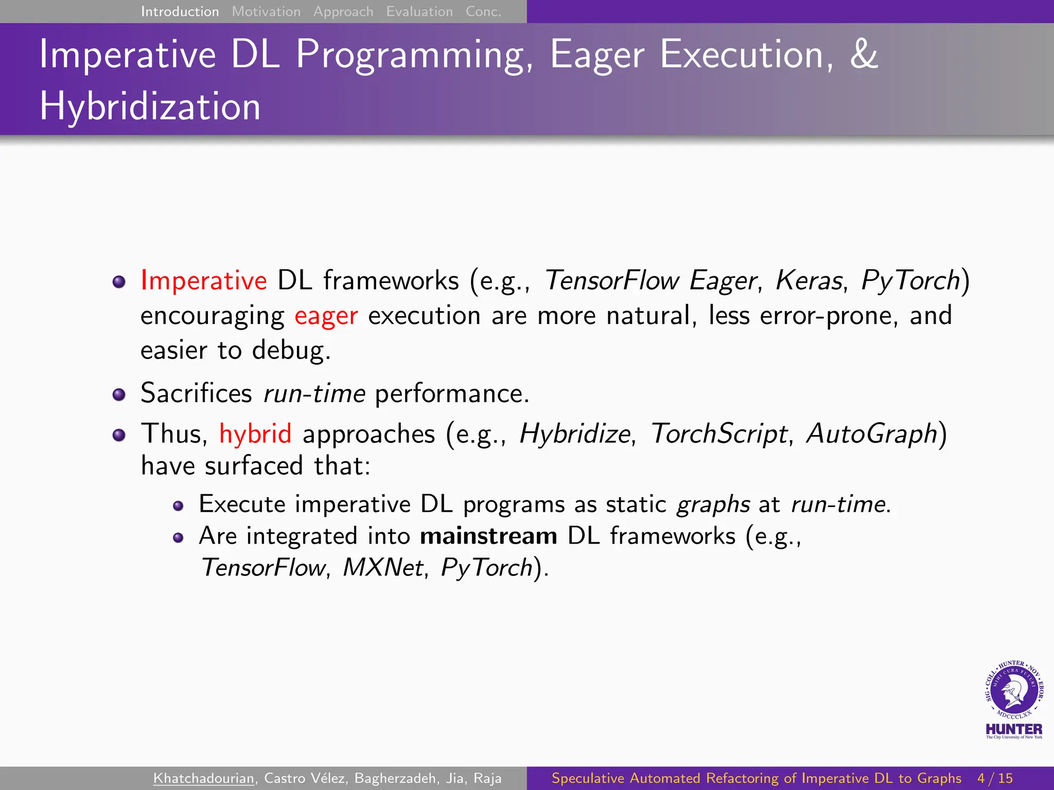 Introduction Motivation Approach Evaluation Conc.
Imperative DL Programming, Eager Execution, &
Hybridization
Imperative DL frameworks (e.g., TensorFlow Eager, Keras, PyTorch)
encouraging eager execution are more natural, less error-prone, and
easier to debug.
Sacrifices run-time performance.
Thus, hybrid approaches (e.g., Hybridize, TorchScript, AutoGraph)
have surfaced that:
Execute imperative DL programs as static graphs at run-time.
Are integrated into mainstream DL frameworks (e.g.,
TensorFlow, MXNet, PyTorch).
Khatchadourian, Castro Vélez, Bagherzadeh, Jia, Raja Speculative Automated Refactoring of Imperative DL to Graphs 4 / 15
 