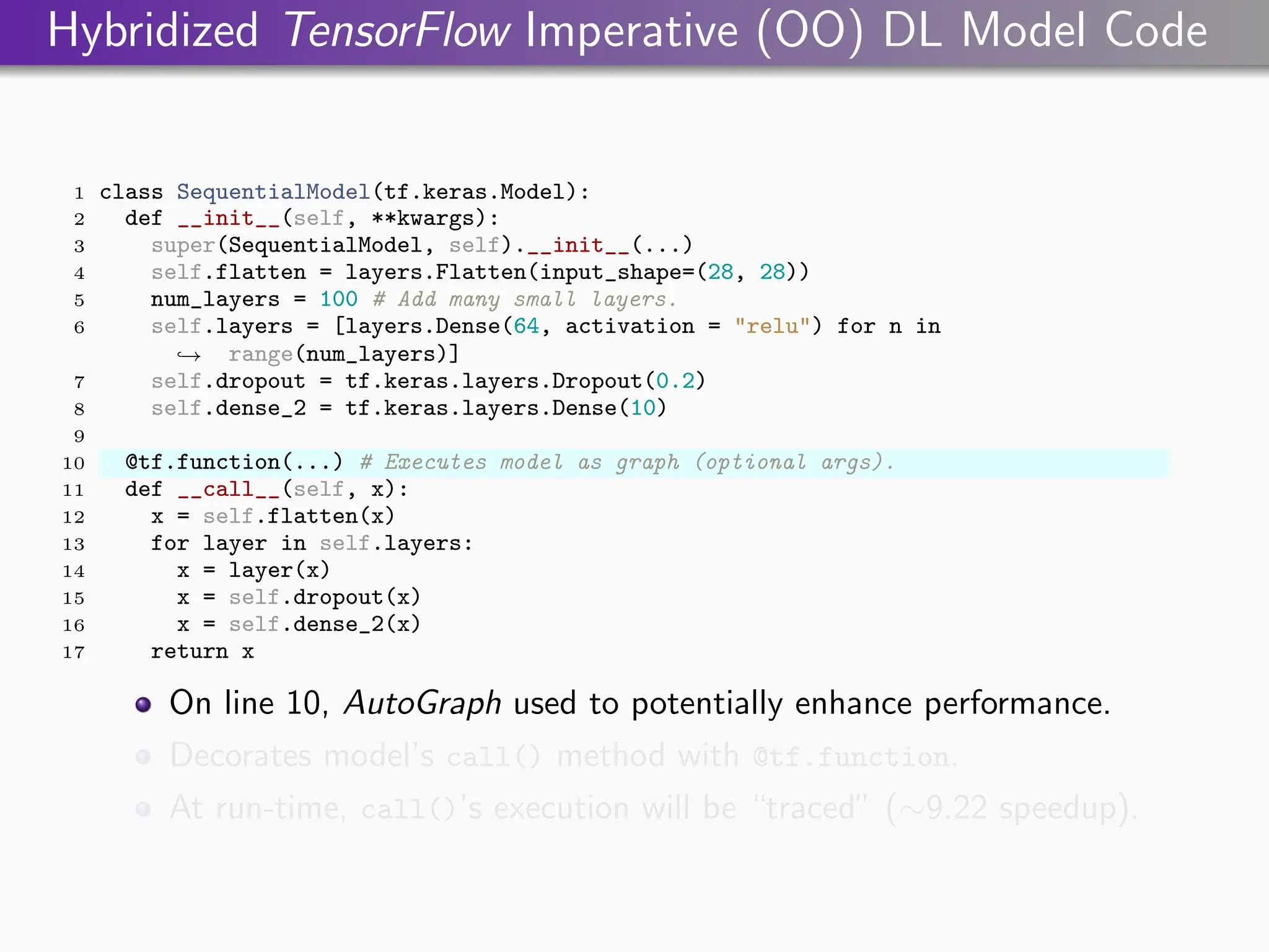Hybridized TensorFlow Imperative (OO) DL Model Code
1 class SequentialModel(tf.keras.Model):
2 def __init__(self, **kwargs):
3 super(SequentialModel, self).__init__(...)
4 self.flatten = layers.Flatten(input_shape=(28, 28))
5 num_layers = 100 # Add many small layers.
6 self.layers = [layers.Dense(64, activation = "relu") for n in
range(num_layers)]
,
→
7 self.dropout = tf.keras.layers.Dropout(0.2)
8 self.dense_2 = tf.keras.layers.Dense(10)
9
10 @tf.function(...) # Executes model as graph (optional args).
11 def __call__(self, x):
12 x = self.flatten(x)
13 for layer in self.layers:
14 x = layer(x)
15 x = self.dropout(x)
16 x = self.dense_2(x)
17 return x
On line 10, AutoGraph used to potentially enhance performance.
Decorates model’s call() method with @tf.function.
At run-time, call()’s execution will be “traced” (∼9.22 speedup).
 