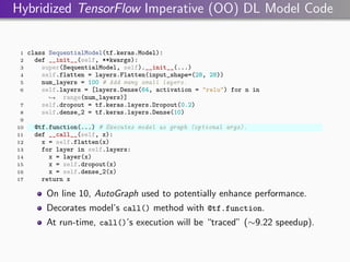 Hybridized TensorFlow Imperative (OO) DL Model Code
1 class SequentialModel(tf.keras.Model):
2 def __init__(self, **kwargs):
3 super(SequentialModel, self).__init__(...)
4 self.flatten = layers.Flatten(input_shape=(28, 28))
5 num_layers = 100 # Add many small layers.
6 self.layers = [layers.Dense(64, activation = "relu") for n in
range(num_layers)]
,
→
7 self.dropout = tf.keras.layers.Dropout(0.2)
8 self.dense_2 = tf.keras.layers.Dense(10)
9
10 @tf.function(...) # Executes model as graph (optional args).
11 def __call__(self, x):
12 x = self.flatten(x)
13 for layer in self.layers:
14 x = layer(x)
15 x = self.dropout(x)
16 x = self.dense_2(x)
17 return x
On line 10, AutoGraph used to potentially enhance performance.
Decorates model’s call() method with @tf.function.
At run-time, call()’s execution will be “traced” (∼9.22 speedup).
 